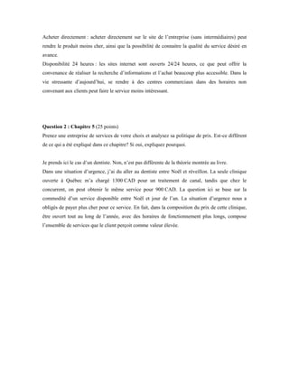 Acheter directement : acheter directement sur le site de l’entreprise (sans intermédiaires) peut
rendre le produit moins cher, ainsi que la possibilité de connaitre la qualité du service désiré en
avance.
Disponibilité 24 heures : les sites internet sont ouverts 24/24 heures, ce que peut offrir la
convenance de réaliser la recherche d’informations et l’achat beaucoup plus accessible. Dans la
vie stressante d’aujourd’hui, se rendre à des centres commerciaux dans des horaires non
convenant aux clients peut faire le service moins intéressant.
Question 2 : Chapitre 5 (25 points)
Prenez une entreprise de services de votre choix et analysez sa politique de prix. Est-ce différent
de ce qui a été expliqué dans ce chapitre? Si oui, expliquez pourquoi.
Je prends ici le cas d’un dentiste. Non, n’est pas différente de la théorie montrée au livre.
Dans une situation d’urgence, j’ai du aller au dentiste entre Noël et réveillon. La seule clinique
ouverte à Québec m’a chargé 1300 CAD pour un traitement de canal, tandis que chez le
concurrent, on peut obtenir le même service pour 900 CAD. La question ici se base sur la
commodité d’un service disponible entre Noël et jour de l’an. La situation d’urgence nous a
obligés de payer plus cher pour ce service. En fait, dans la composition du prix de cette clinique,
être ouvert tout au long de l’année, avec des horaires de fonctionnement plus longs, compose
l’ensemble de services que le client perçoit comme valeur élevée.
 
