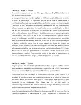 Question 3 : Chapitre 5 (25 points)
Comment le management du revenu peut-il être appliqué à un club de golf? Quelles barrières de
prix utiliseriez-vous et pourquoi?
Le management du revenu peut être appliqué en établissant des prix différents à des clients
différents. De quelle façon? Les expectateurs qui sont prêts à payer en avance peuvent se
bénéficier d’un rabais, tandis que ceux qui achètent aux dernières minutes payent le prix régulier.
Dans ce cas, au lieu d’informer que les derniers à acheter payeront plus cher, c’est plus positif
informer que, pour ceux qui achètent en avance, le rabais les sera accordé. En plus, un club de
golf peut faire utilisations des barrières de prix. Les barrières de prix sont une façon de charger le
même produit de base des façons différentes à des différents clients selon leurs perceptions de la
valeur du service. Dans le cas d’un club de golf, les clients peuvent avoir l’option de louer les
terrains ou voir les matchs de golf à des prix réduits en jours de semaine ou dans des saisons ou la
météo est incertaine. Comme barrières matérielles, on peut citer les petites voitures gratuites pour
se déplacer pendant les matchs, l’eau de source gratuite, etc. Comme des barrières non
matérielles, on peut exemplifier avec le volume et fréquence du client au club. Pour les clients qui
achètent un deuxième billet pour le même mois, peut se bénéficier d’un rabais de 50 %. Encore
dans ce sens, les clients qui appartiennent à des associations d’athlètes peuvent avoir accès à
d’autres rabais non cumulatifs. Finalement, pour stimuler la réservation en grands volumes, le
club peut accorder des rabais aux groupes à partir de dix personnes, par exemple.
Question 4 : Chapitre 7 (30 points)
Imaginez que vous êtes consultant au palace Hôtel. Considérez les options de l’hôtel selon les
quatre attributs des diagrammes de positionnement (figures 7.3 et 7.4, p. 226). Quelles actions
pouvez-vous recommander dans ces circonstances? Justifiez vos recommandations.
Emplacement : Dans cette carte, l’hôtel est montré comme situé dans le quartier financier. Or, si
la majorité de ses clients achètent leur service pour être proche de cet endroit, un point positif
pour l’hôtel. Encore dans ce sens, même pour les clients désireux d’être proches du centre
commercial et de conférences, l'hôtel Palace peut être un bon choix. La
communication/positionnement doit mettre en valeur cet avantage, étant donné qu’aucun autre
hôtel n’a un emplacement aussi propice pour cette clientèle.
Luxe : Par rapport à cet attribut, l'hôtel Palace est classé comme en delà de la moyenne. Or, si sa
clientèle désire un niveau de service différent de l’actuel, l’entreprise doit se repositionner. Tel
 