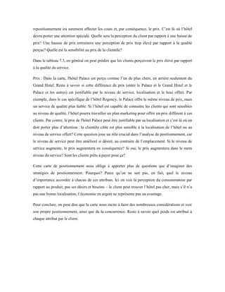 repositionnement ira surement affecter les couts et, par conséquence, le prix. C’est là où l’hôtel
devra porter une attention spéciale. Quelle sera la perception du client par rapport à une baisse de
prix? Une hausse de prix entrainera une perception de prix trop élevé par rapport à la qualité
perçue? Quelle est la sensibilité au prix de la clientèle?
Dans le tableau 7.3, en général on peut prédire que les clients perçoivent le prix élevé par rapport
à la qualité du service.
Prix : Dans la carte, l'hôtel Palace est perçu comme l’un de plus chers, en arrière seulement du
Grand Hotel. Reste à savoir si cette différence de prix (entre le Palace et le Grand Hotel et le
Palace et les autres) est justifiable par le niveau de service, localisation et le luxe offert. Par
exemple, dans le cas spécifique de l’hôtel Regency, le Palace offre le même niveau de prix, mais
un service de qualité plus faible. Si l’hôtel est capable de connaitre les clients qui sont sensibles
au niveau de qualité, l’hôtel pourra travailler un plan marketing pour offrir un prix différent à ces
clients. Par contre, le prix de l'hôtel Palace peut être justifiable par sa localisation et c’est là où on
doit porter plus d’attention : la clientèle cible est plus sensible à la localisation de l’hôtel ou au
niveau de service offert? Cette question joue un rôle crucial dans l’analyse de positionnement, car
le niveau de service peut être amélioré si désiré, au contraire de l’emplacement. Si le niveau de
service augmente, le prix augmentera en conséquence? Si oui, le prix augmentera dans le mem
niveau du service? Sont les clients prêts à payer pour ça?
Cette carte de positionnement nous oblige à apporter plus de questions que d’imaginer des
stratégies de positionnement. Pourquoi? Parce qu’on ne sait pas, en fait, quel le niveau
d’importance accordée à chacun de ces attributs. Ici on voit la perception du consommateur par
rapport au produit, pas ses désirs et besoins – le client peut trouver l’hôtel pas cher, mais s’il n’a
pas une bonne localisation, l’économie en argent ne représente pas un avantage.
Pour conclure, on peut dire que la carte nous incite à faire des nombreuses considérations et voir
son propre positionnement, ainsi que de la concurrence. Reste à savoir quel poids est attribué à
chaque attribut par le client.
 