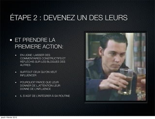 ÉTAPE 2 : DEVENEZ UN DES LEURS

                 ET PRENDRE LA
                 PREMIERE ACTION:
                       EN LIGNE: LAISSER DES
                       COMMENTAIRES CONSTRUCTIFS ET
                       RÉFLÉCHIS SUR LES BLOGUES DES
                       AUTRES

                       SURTOUT CEUX QU’ON VEUT
                       INFLUENCER

                       POURQUOI? PARCE QUE LEUR
                       DONNER DE L,ATTENTION LEUR
                       DONNE DE L’INFLUENCE

                       IL S’AGIT DE L’INTÉGRER À SA ROUTINE




jeudi 4 février 2010
 