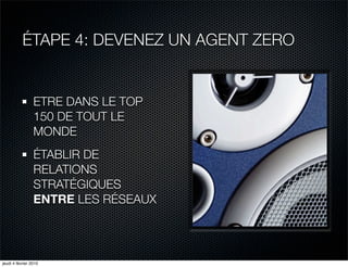 ÉTAPE 4: DEVENEZ UN AGENT ZERO


                 ETRE DANS LE TOP
                 150 DE TOUT LE
                 MONDE
                 ÉTABLIR DE
                 RELATIONS
                 STRATÉGIQUES
                 ENTRE LES RÉSEAUX




jeudi 4 février 2010
 