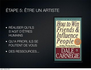 ÉTAPE 5: ÊTRE UN ARTISTE


                 RÉALISER QU’ILS
                 S’AGIT D’ÊTRES
                 HUMAINS
                 QU’A PRIORI, ILS SE
                 FOUTENT DE VOUS
                 DES RESSOURCES...




jeudi 4 février 2010
 