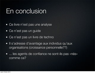 En conclusion
                 Ce livre n’est pas une analyse
                 Ce n’est pas un guide
                 Ce n’est pas un livre de techno
                 Il s’adresse d’avantage aux individus qu’aux
                 organisations (croissance personnelle??)
                 ... les agents de conﬁance ne sont-ils pas «nés»
                 comme ca?



jeudi 4 février 2010
 