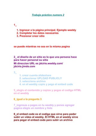 Trabajo práctico numero 2
1_
1. Ingresar a la página principal. Ejemplo weebly
2. Completar los datos necesarios
3. Presionar crear sitio
se puede mientras no sea en la misma pagina
2_ el diseño de un sitio es lo que una persona hace
para hacer personal su sitio
Mi direccion URL es jdcirio.weebly.com/
jdcirio.jimdo.com
3_
1. crear cuenta slideshare
2. seleccionar UPLOAD PUBLICLY
3. selecciono archivo
4. en el weebly copio y pego el embed code
5_elegis el contenido y copias y pegas el codigo HTML
en el weebly
6_igual a la pregunta 3
7_ingresas a pages en tu weebly y pones agregar
pagina elegis un nombre y listo
8_el embed code es el codigo que sirve para poder
subir un video al weebly. El HTML en el weebly sirve
para pegar el embed code para subir un archivo
