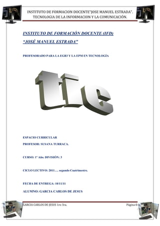 INSTITUTO DE FORMACION DOCENTE”JOSE MANUEL ESTRADA”.
      TECNOLOGIA DE LA INFORMACION Y LA COMUNICACIÓN.



INSTITUTO DE FORMACIÓN DOCENTE (IFD)
“JOSÉ MANUEL ESTRADA”


PROFESORADO PARA LA EGB3 Y LA EPM EN TECNOLOGÍA




ESPACIO CURRICULAR

PROFESOR: SUSANA TURRACA.



CURSO: 1º Año. DIVISIÓN: 3



CICLO LECTIVO: 2011…. segundo Cuatrimestre.



FECHA DE ENTREGA: 10/11/11

ALUMNO: GARCIA CARLOS DE JESUS



GARCIA CARLOS DE JESUS 1ro 3ra.                    Página 0
 