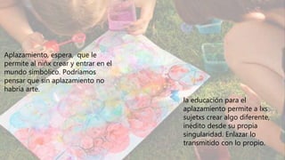 Aplazamiento, espera, que le
permite al niñx crear y entrar en el
mundo simbólico. Podríamos
pensar que sin aplazamiento no
habría arte.
la educación para el
aplazamiento permite a lxs
sujetxs crear algo diferente,
inédito desde su propia
singularidad. Enlazar lo
transmitido con lo propio.
 