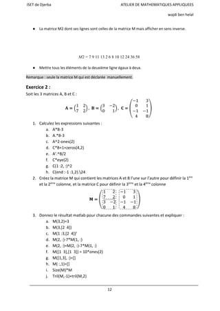 ISET de Djerba ATELIER DE MATHEMATIQUES APPLIQUEES
wajdi ben helal
● La matrice M2 dont ses lignes sont celles de la matrice M mais afficher en sens inverse.
2  9 11 13 2 6 8 10 12 24 36 58  M = 7
● Mettre tous les éléments de la deuxième ligne égaux à deux.
Remarque : seule la matrice M qui est déclarée manuellement.
Exercice 2 :
Soit les 3 matrices A, B et C :
1. Calculez les expressions suivantes :
a. A*B-3
b. A.*B-3
c. A^2-ones(2)
d. C*B+1+zeros(4,2)
e. A’.^B/2
f. C*eye(2)
g. C(1 :2, :)^2
h. C(end :-1 :1,2).24
2. Créez la matrice M qui contient les matrices A et B l’une sur l’autre pour définir la 1ère
et la 2ème
colonne, et la matrice C pour définir la 3ème
et la 4ème
colonne
3. Donnez le résultat matlab pour chacune des commandes suivantes et expliquer :
a. M(3,2)=3
b. M(3,[2 4])
c. M(1 :3,[2 4])’
d. M(2, :)-7*M(1, :)
e. M(2, :)=M(2, :)-7*M(1, :)
f. M([1 3],[1 3]) = 10*ones(2)
g. M([1,3], :)=[]
h. M( :,1)=[]
i. Size(M)*M
j. Tril(M,-1)+tril(M,2)
12
 
 