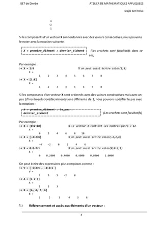 ISET de Djerba ATELIER DE MATHEMATIQUES APPLIQUEES
wajdi ben helal
4
-2
1
Si les composants d’un vecteur Xsont ordonnés avec des valeurs consécutives, nous pouvons
le noter avec la notation suivante :
(Les crochets sont facultatifs dans ce
cas)
Par exemple :
>>X=1:8 %onpeutaussiécrirecolon(1,8)
X=
1 2 3 4 5 6 7 8
>>X=[1:8]
X=
1 2 3 4 5 6 7 8
 
Si les composants d’un vecteur Xsont ordonnés avec des valeurs consécutives mais avec un
pas (d’incrémentation/décrémentation) différente de 1, nous pouvons spécifier le pas avec
la notation :
(Les crochets sont facultatifs)
Par exemple :
>>X=[0:2:10] %levecteurXcontientlesnombrespairs<12
X=
0 2 4 6 8 10
>>X=[-4:2:6] %onpeutaussiécrirecolon(-4,2,6)
X=
-4 -2 0 2 4 6
>>X=0:0.2:1 %onpeutaussiécrirecolon(0,0.2,1)
X=
0 0.2000 0.4000 0.6000 0.8000 1.0000
On peut écrire des expressions plus complexes comme :
>>V=[1:2:5,-2:2:1]
V=
1 3 5 -2 0
>>A=[123]
A=
1 2 3
>>B=[A,4,5,6]
B=
1 2 3 4 5 6
 
1.1 Référencement et accès aux éléments d’un vecteur :
2
 
 