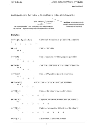 ISET de Djerba ATELIER DE MATHEMATIQUES APPLIQUEES
wajdi ben helal
L’accès aux éléments d’un vecteur se fait en utilisant la syntaxe générale suivante :
Exemples :
>>V=[5,-1,13,-6,7] %créationduvecteurVquicontient5éléments
V=
5 -1 13 -6 7
>>V(3) %la3eme
position
ans=
13
>>V(2:4) %deladeuxièmepositionjusqu'auquatrième
ans=
-1 13 -6
>>V(4:-2:1) %dela4eme
posjusqu'àla1ere
aveclepas=-2
ans=
-6 -1
>>V(3:end) %dela3eme
positionjusqu'àladernière
ans=
13 -6 7
>>V([1,3,4]) %la1ere
,la3eme
etla4eme
positionuniquement
ans=
5 13 -6
>>V(1)=8 %donnerlavaleur8aupremierélément
V=
8 -1 13 -6 7
>>V(6)=-3 %ajouterunsixièmeélémentaveclavaleur-3
V=
8 -1 13 -6 7 -3
>>V(9)=5 %ajouterunneuvièmeélémentaveclavaleur5
V=
8 -1 13 -6 7 -3 0 0 5
>>V(2)=[] %Supprimerledeuxièmeélément
3
 
 