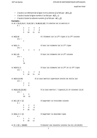 ISET de Djerba ATELIER DE MATHEMATIQUES APPLIQUEES
wajdi ben helal
− L’accès à un élément de la ligne iet la colonne jse fait par : A(i,j)
− L’accès à toute la ligne numéro ise fait par : A(i,:)
− L’accès à toute la colonne numéro jse fait par : A(:,j)
Exemples :
>>A=[1,2,3,4;5,6,7,8;9,10,11,12] %créationdelamatriceA
A=
1 2 3 4
5 6 7 8
9 10 11 12
>>A(2,3) %l’élémentsurla2ème
ligneàla3ème
colonne
ans=
7
>>A(1,:) %touslesélémentsdela1ère
ligne
ans=
1 2 3 4
>>A(:,2) %touslesélémentsdela2ème
colonne
ans=
2
6
10
>>A(2:3,:) %touslesélémentsdela2ème
etla3ème
ligne
ans=
5 6 7 8
9 10 11 12
>>A(1:2,3:4) %Lasousmatricesupérieuredroitedetaille2x2
ans=
3 4
7 8
>>A([1,3],[2,4]) %lasousmatrice:lignes(1,3)etcolonnes(2,4)
ans=
2 4
10 12
>>A(:,3)=[] %Supprimerlatroisièmecolonne
A=
1 2 4
5 6 8
9 10 12
>>A(2,:)=[] %Supprimerladeuxièmeligne
A=
1 2 4
9 10 12
>>A=[A,[0;0]] %Ajouterunenouvellecolonne{ouA(:,4)=[0;0]}
7
 
 