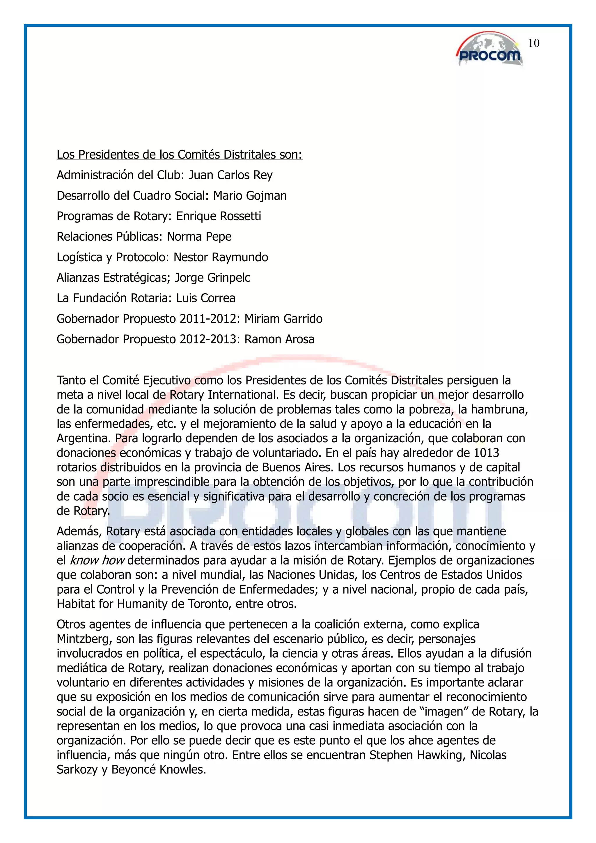 10




Los Presidentes de los Comités Distritales son:
Administración del Club: Juan Carlos Rey
Desarrollo del Cuadro Social: Mario Gojman
Programas de Rotary: Enrique Rossetti
Relaciones Públicas: Norma Pepe
Logística y Protocolo: Nestor Raymundo
Alianzas Estratégicas; Jorge Grinpelc
La Fundación Rotaria: Luis Correa
Gobernador Propuesto 2011-2012: Miriam Garrido
Gobernador Propuesto 2012-2013: Ramon Arosa


Tanto el Comité Ejecutivo como los Presidentes de los Comités Distritales persiguen la
meta a nivel local de Rotary International. Es decir, buscan propiciar un mejor desarrollo
de la comunidad mediante la solución de problemas tales como la pobreza, la hambruna,
las enfermedades, etc. y el mejoramiento de la salud y apoyo a la educación en la
Argentina. Para lograrlo dependen de los asociados a la organización, que colaboran con
donaciones económicas y trabajo de voluntariado. En el país hay alrededor de 1013
rotarios distribuidos en la provincia de Buenos Aires. Los recursos humanos y de capital
son una parte imprescindible para la obtención de los objetivos, por lo que la contribución
de cada socio es esencial y significativa para el desarrollo y concreción de los programas
de Rotary.
Además, Rotary está asociada con entidades locales y globales con las que mantiene
alianzas de cooperación. A través de estos lazos intercambian información, conocimiento y
el know how determinados para ayudar a la misión de Rotary. Ejemplos de organizaciones
que colaboran son: a nivel mundial, las Naciones Unidas, los Centros de Estados Unidos
para el Control y la Prevención de Enfermedades; y a nivel nacional, propio de cada país,
Habitat for Humanity de Toronto, entre otros.
Otros agentes de influencia que pertenecen a la coalición externa, como explica
Mintzberg, son las figuras relevantes del escenario público, es decir, personajes
involucrados en política, el espectáculo, la ciencia y otras áreas. Ellos ayudan a la difusión
mediática de Rotary, realizan donaciones económicas y aportan con su tiempo al trabajo
voluntario en diferentes actividades y misiones de la organización. Es importante aclarar
que su exposición en los medios de comunicación sirve para aumentar el reconocimiento
social de la organización y, en cierta medida, estas figuras hacen de “imagen” de Rotary, la
representan en los medios, lo que provoca una casi inmediata asociación con la
organización. Por ello se puede decir que es este punto el que los ahce agentes de
influencia, más que ningún otro. Entre ellos se encuentran Stephen Hawking, Nicolas
Sarkozy y Beyoncé Knowles.
 