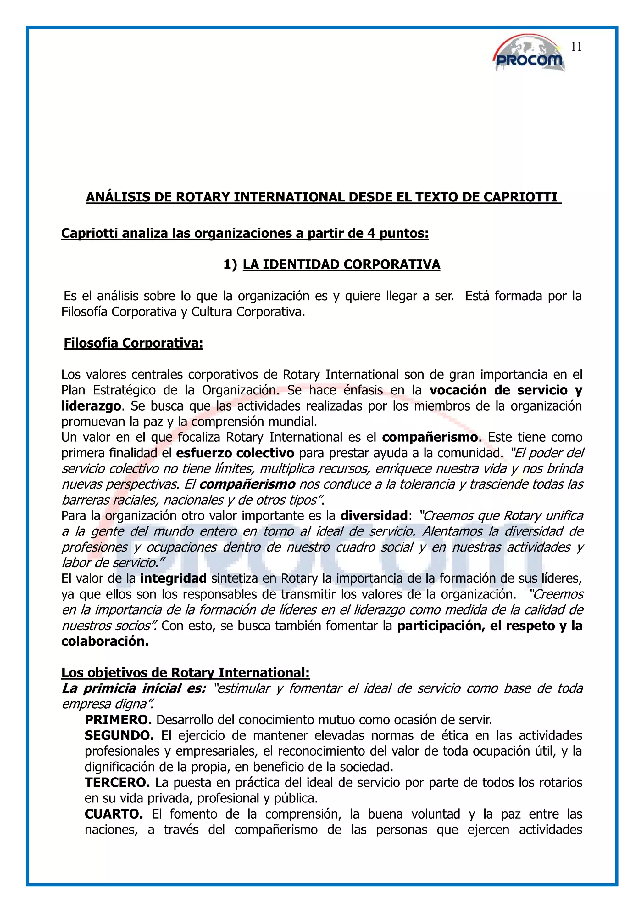 11




    ANÁLISIS DE ROTARY INTERNATIONAL DESDE EL TEXTO DE CAPRIOTTI

Capriotti analiza las organizaciones a partir de 4 puntos:

                            1) LA IDENTIDAD CORPORATIVA

Es el análisis sobre lo que la organización es y quiere llegar a ser. Está formada por la
Filosofía Corporativa y Cultura Corporativa.

Filosofía Corporativa:

Los valores centrales corporativos de Rotary International son de gran importancia en el
Plan Estratégico de la Organización. Se hace énfasis en la vocación de servicio y
liderazgo. Se busca que las actividades realizadas por los miembros de la organización
promuevan la paz y la comprensión mundial.
Un valor en el que focaliza Rotary International es el compañerismo. Este tiene como
primera finalidad el esfuerzo colectivo para prestar ayuda a la comunidad. “El poder del
servicio colectivo no tiene límites, multiplica recursos, enriquece nuestra vida y nos brinda
nuevas perspectivas. El compañerismo nos conduce a la tolerancia y trasciende todas las
barreras raciales, nacionales y de otros tipos”.
Para la organización otro valor importante es la diversidad: “Creemos que Rotary unifica
a la gente del mundo entero en torno al ideal de servicio. Alentamos la diversidad de
profesiones y ocupaciones dentro de nuestro cuadro social y en nuestras actividades y
labor de servicio.”
El valor de la integridad sintetiza en Rotary la importancia de la formación de sus líderes,
ya que ellos son los responsables de transmitir los valores de la organización. “Creemos
en la importancia de la formación de líderes en el liderazgo como medida de la calidad de
nuestros socios”. Con esto, se busca también fomentar la participación, el respeto y la
colaboración.

Los objetivos de Rotary International:
La primicia inicial es: “estimular y fomentar el ideal de servicio como base de toda
empresa digna”.
    PRIMERO. Desarrollo del conocimiento mutuo como ocasión de servir.
    SEGUNDO. El ejercicio de mantener elevadas normas de ética en las actividades
    profesionales y empresariales, el reconocimiento del valor de toda ocupación útil, y la
    dignificación de la propia, en beneficio de la sociedad.
    TERCERO. La puesta en práctica del ideal de servicio por parte de todos los rotarios
    en su vida privada, profesional y pública.
    CUARTO. El fomento de la comprensión, la buena voluntad y la paz entre las
    naciones, a través del compañerismo de las personas que ejercen actividades
 