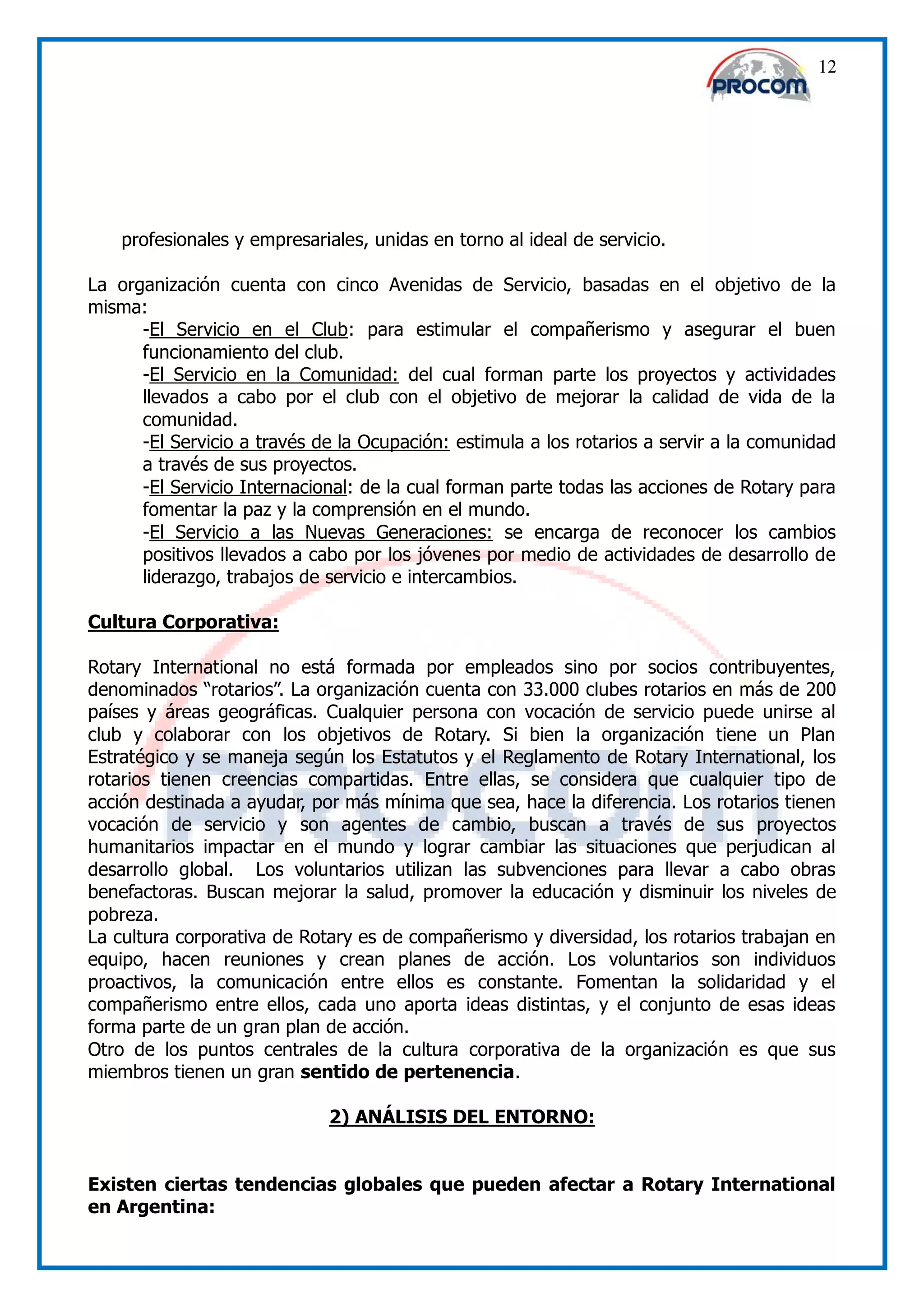 12




    profesionales y empresariales, unidas en torno al ideal de servicio.

La organización cuenta con cinco Avenidas de Servicio, basadas en el objetivo de la
misma:
      -El Servicio en el Club: para estimular el compañerismo y asegurar el buen
      funcionamiento del club.
      -El Servicio en la Comunidad: del cual forman parte los proyectos y actividades
      llevados a cabo por el club con el objetivo de mejorar la calidad de vida de la
      comunidad.
      -El Servicio a través de la Ocupación: estimula a los rotarios a servir a la comunidad
      a través de sus proyectos.
      -El Servicio Internacional: de la cual forman parte todas las acciones de Rotary para
      fomentar la paz y la comprensión en el mundo.
      -El Servicio a las Nuevas Generaciones: se encarga de reconocer los cambios
      positivos llevados a cabo por los jóvenes por medio de actividades de desarrollo de
      liderazgo, trabajos de servicio e intercambios.

Cultura Corporativa:

Rotary International no está formada por empleados sino por socios contribuyentes,
denominados “rotarios”. La organización cuenta con 33.000 clubes rotarios en más de 200
países y áreas geográficas. Cualquier persona con vocación de servicio puede unirse al
club y colaborar con los objetivos de Rotary. Si bien la organización tiene un Plan
Estratégico y se maneja según los Estatutos y el Reglamento de Rotary International, los
rotarios tienen creencias compartidas. Entre ellas, se considera que cualquier tipo de
acción destinada a ayudar, por más mínima que sea, hace la diferencia. Los rotarios tienen
vocación de servicio y son agentes de cambio, buscan a través de sus proyectos
humanitarios impactar en el mundo y lograr cambiar las situaciones que perjudican al
desarrollo global. Los voluntarios utilizan las subvenciones para llevar a cabo obras
benefactoras. Buscan mejorar la salud, promover la educación y disminuir los niveles de
pobreza.
La cultura corporativa de Rotary es de compañerismo y diversidad, los rotarios trabajan en
equipo, hacen reuniones y crean planes de acción. Los voluntarios son individuos
proactivos, la comunicación entre ellos es constante. Fomentan la solidaridad y el
compañerismo entre ellos, cada uno aporta ideas distintas, y el conjunto de esas ideas
forma parte de un gran plan de acción.
Otro de los puntos centrales de la cultura corporativa de la organización es que sus
miembros tienen un gran sentido de pertenencia.

                             2) ANÁLISIS DEL ENTORNO:


Existen ciertas tendencias globales que pueden afectar a Rotary International
en Argentina:
 