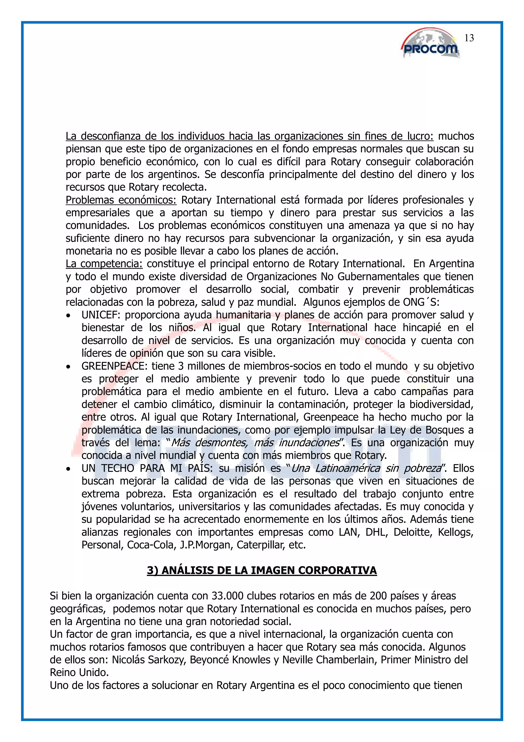 13




   La desconfianza de los individuos hacia las organizaciones sin fines de lucro: muchos
   piensan que este tipo de organizaciones en el fondo empresas normales que buscan su
   propio beneficio económico, con lo cual es difícil para Rotary conseguir colaboración
   por parte de los argentinos. Se desconfía principalmente del destino del dinero y los
   recursos que Rotary recolecta.
   Problemas económicos: Rotary International está formada por líderes profesionales y
   empresariales que a aportan su tiempo y dinero para prestar sus servicios a las
   comunidades. Los problemas económicos constituyen una amenaza ya que si no hay
   suficiente dinero no hay recursos para subvencionar la organización, y sin esa ayuda
   monetaria no es posible llevar a cabo los planes de acción.
   La competencia: constituye el principal entorno de Rotary International. En Argentina
   y todo el mundo existe diversidad de Organizaciones No Gubernamentales que tienen
   por objetivo promover el desarrollo social, combatir y prevenir problemáticas
   relacionadas con la pobreza, salud y paz mundial. Algunos ejemplos de ONG´S:
    UNICEF: proporciona ayuda humanitaria y planes de acción para promover salud y
       bienestar de los niños. Al igual que Rotary International hace hincapié en el
       desarrollo de nivel de servicios. Es una organización muy conocida y cuenta con
       líderes de opinión que son su cara visible.
    GREENPEACE: tiene 3 millones de miembros-socios en todo el mundo y su objetivo
       es proteger el medio ambiente y prevenir todo lo que puede constituir una
       problemática para el medio ambiente en el futuro. Lleva a cabo campañas para
       detener el cambio climático, disminuir la contaminación, proteger la biodiversidad,
       entre otros. Al igual que Rotary International, Greenpeace ha hecho mucho por la
       problemática de las inundaciones, como por ejemplo impulsar la Ley de Bosques a
       través del lema: “Más desmontes, más inundaciones”. Es una organización muy
       conocida a nivel mundial y cuenta con más miembros que Rotary.
    UN TECHO PARA MI PAÍS: su misión es “Una Latinoamérica sin pobreza”. Ellos
       buscan mejorar la calidad de vida de las personas que viven en situaciones de
       extrema pobreza. Esta organización es el resultado del trabajo conjunto entre
       jóvenes voluntarios, universitarios y las comunidades afectadas. Es muy conocida y
       su popularidad se ha acrecentado enormemente en los últimos años. Además tiene
       alianzas regionales con importantes empresas como LAN, DHL, Deloitte, Kellogs,
       Personal, Coca-Cola, J.P.Morgan, Caterpillar, etc.

                    3) ANÁLISIS DE LA IMAGEN CORPORATIVA

Si bien la organización cuenta con 33.000 clubes rotarios en más de 200 países y áreas
geográficas, podemos notar que Rotary International es conocida en muchos países, pero
en la Argentina no tiene una gran notoriedad social.
Un factor de gran importancia, es que a nivel internacional, la organización cuenta con
muchos rotarios famosos que contribuyen a hacer que Rotary sea más conocida. Algunos
de ellos son: Nicolás Sarkozy, Beyoncé Knowles y Neville Chamberlain, Primer Ministro del
Reino Unido.
Uno de los factores a solucionar en Rotary Argentina es el poco conocimiento que tienen
 