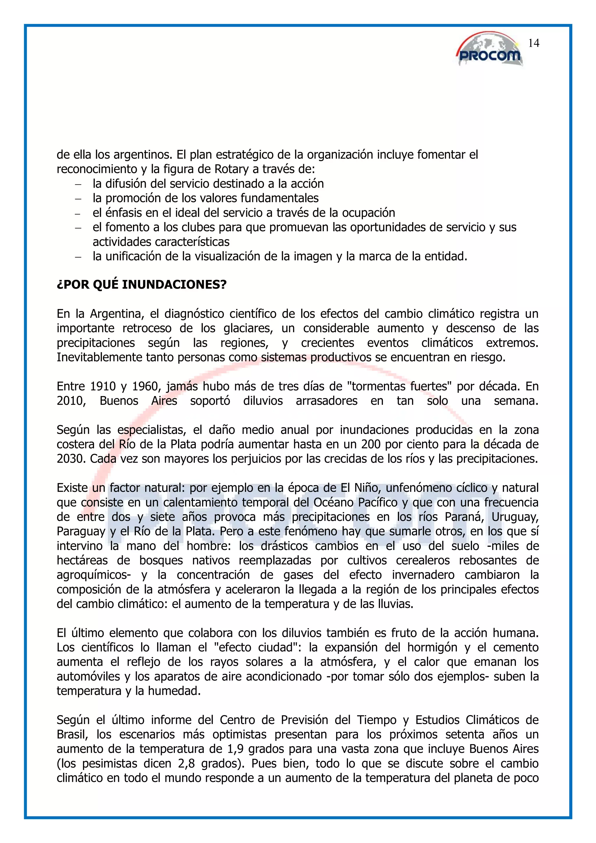 14




de ella los argentinos. El plan estratégico de la organización incluye fomentar el
reconocimiento y la figura de Rotary a través de:
    la difusión del servicio destinado a la acción
    la promoción de los valores fundamentales
    el énfasis en el ideal del servicio a través de la ocupación
    el fomento a los clubes para que promuevan las oportunidades de servicio y sus
       actividades características
    la unificación de la visualización de la imagen y la marca de la entidad.

¿POR QUÉ INUNDACIONES?

En la Argentina, el diagnóstico científico de los efectos del cambio climático registra un
importante retroceso de los glaciares, un considerable aumento y descenso de las
precipitaciones según las regiones, y crecientes eventos climáticos extremos.
Inevitablemente tanto personas como sistemas productivos se encuentran en riesgo.

Entre 1910 y 1960, jamás hubo más de tres días de "tormentas fuertes" por década. En
2010, Buenos Aires soportó diluvios arrasadores en tan solo una semana.

Según las especialistas, el daño medio anual por inundaciones producidas en la zona
costera del Río de la Plata podría aumentar hasta en un 200 por ciento para la década de
2030. Cada vez son mayores los perjuicios por las crecidas de los ríos y las precipitaciones.

Existe un factor natural: por ejemplo en la época de El Niño, unfenómeno cíclico y natural
que consiste en un calentamiento temporal del Océano Pacífico y que con una frecuencia
de entre dos y siete años provoca más precipitaciones en los ríos Paraná, Uruguay,
Paraguay y el Río de la Plata. Pero a este fenómeno hay que sumarle otros, en los que sí
intervino la mano del hombre: los drásticos cambios en el uso del suelo -miles de
hectáreas de bosques nativos reemplazadas por cultivos cerealeros rebosantes de
agroquímicos- y la concentración de gases del efecto invernadero cambiaron la
composición de la atmósfera y aceleraron la llegada a la región de los principales efectos
del cambio climático: el aumento de la temperatura y de las lluvias.

El último elemento que colabora con los diluvios también es fruto de la acción humana.
Los científicos lo llaman el "efecto ciudad": la expansión del hormigón y el cemento
aumenta el reflejo de los rayos solares a la atmósfera, y el calor que emanan los
automóviles y los aparatos de aire acondicionado -por tomar sólo dos ejemplos- suben la
temperatura y la humedad.

Según el último informe del Centro de Previsión del Tiempo y Estudios Climáticos de
Brasil, los escenarios más optimistas presentan para los próximos setenta años un
aumento de la temperatura de 1,9 grados para una vasta zona que incluye Buenos Aires
(los pesimistas dicen 2,8 grados). Pues bien, todo lo que se discute sobre el cambio
climático en todo el mundo responde a un aumento de la temperatura del planeta de poco
 