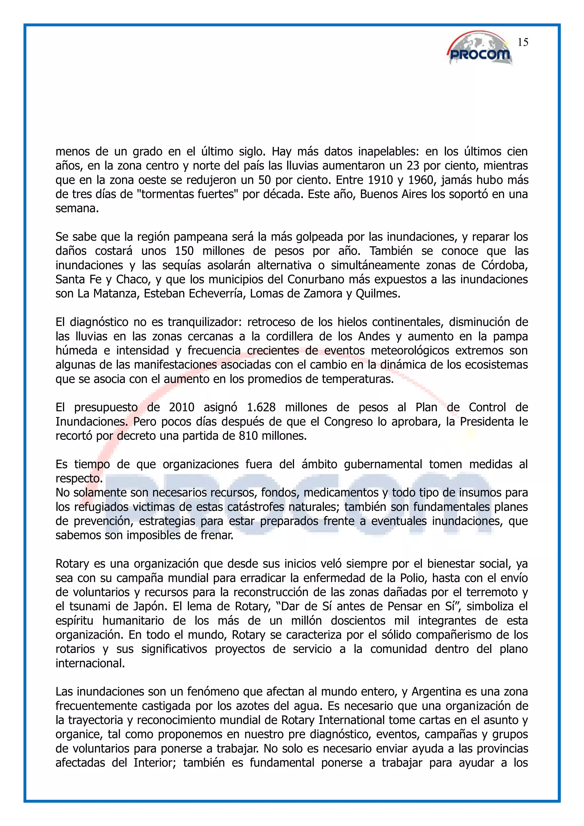 15




menos de un grado en el último siglo. Hay más datos inapelables: en los últimos cien
años, en la zona centro y norte del país las lluvias aumentaron un 23 por ciento, mientras
que en la zona oeste se redujeron un 50 por ciento. Entre 1910 y 1960, jamás hubo más
de tres días de "tormentas fuertes" por década. Este año, Buenos Aires los soportó en una
semana.

Se sabe que la región pampeana será la más golpeada por las inundaciones, y reparar los
daños costará unos 150 millones de pesos por año. También se conoce que las
inundaciones y las sequías asolarán alternativa o simultáneamente zonas de Córdoba,
Santa Fe y Chaco, y que los municipios del Conurbano más expuestos a las inundaciones
son La Matanza, Esteban Echeverría, Lomas de Zamora y Quilmes.

El diagnóstico no es tranquilizador: retroceso de los hielos continentales, disminución de
las lluvias en las zonas cercanas a la cordillera de los Andes y aumento en la pampa
húmeda e intensidad y frecuencia crecientes de eventos meteorológicos extremos son
algunas de las manifestaciones asociadas con el cambio en la dinámica de los ecosistemas
que se asocia con el aumento en los promedios de temperaturas.

El presupuesto de 2010 asignó 1.628 millones de pesos al Plan de Control de
Inundaciones. Pero pocos días después de que el Congreso lo aprobara, la Presidenta le
recortó por decreto una partida de 810 millones.

Es tiempo de que organizaciones fuera del ámbito gubernamental tomen medidas al
respecto.
No solamente son necesarios recursos, fondos, medicamentos y todo tipo de insumos para
los refugiados victimas de estas catástrofes naturales; también son fundamentales planes
de prevención, estrategias para estar preparados frente a eventuales inundaciones, que
sabemos son imposibles de frenar.

Rotary es una organización que desde sus inicios veló siempre por el bienestar social, ya
sea con su campaña mundial para erradicar la enfermedad de la Polio, hasta con el envío
de voluntarios y recursos para la reconstrucción de las zonas dañadas por el terremoto y
el tsunami de Japón. El lema de Rotary, “Dar de Sí antes de Pensar en Sí”, simboliza el
espíritu humanitario de los más de un millón doscientos mil integrantes de esta
organización. En todo el mundo, Rotary se caracteriza por el sólido compañerismo de los
rotarios y sus significativos proyectos de servicio a la comunidad dentro del plano
internacional.

Las inundaciones son un fenómeno que afectan al mundo entero, y Argentina es una zona
frecuentemente castigada por los azotes del agua. Es necesario que una organización de
la trayectoria y reconocimiento mundial de Rotary International tome cartas en el asunto y
organice, tal como proponemos en nuestro pre diagnóstico, eventos, campañas y grupos
de voluntarios para ponerse a trabajar. No solo es necesario enviar ayuda a las provincias
afectadas del Interior; también es fundamental ponerse a trabajar para ayudar a los
 