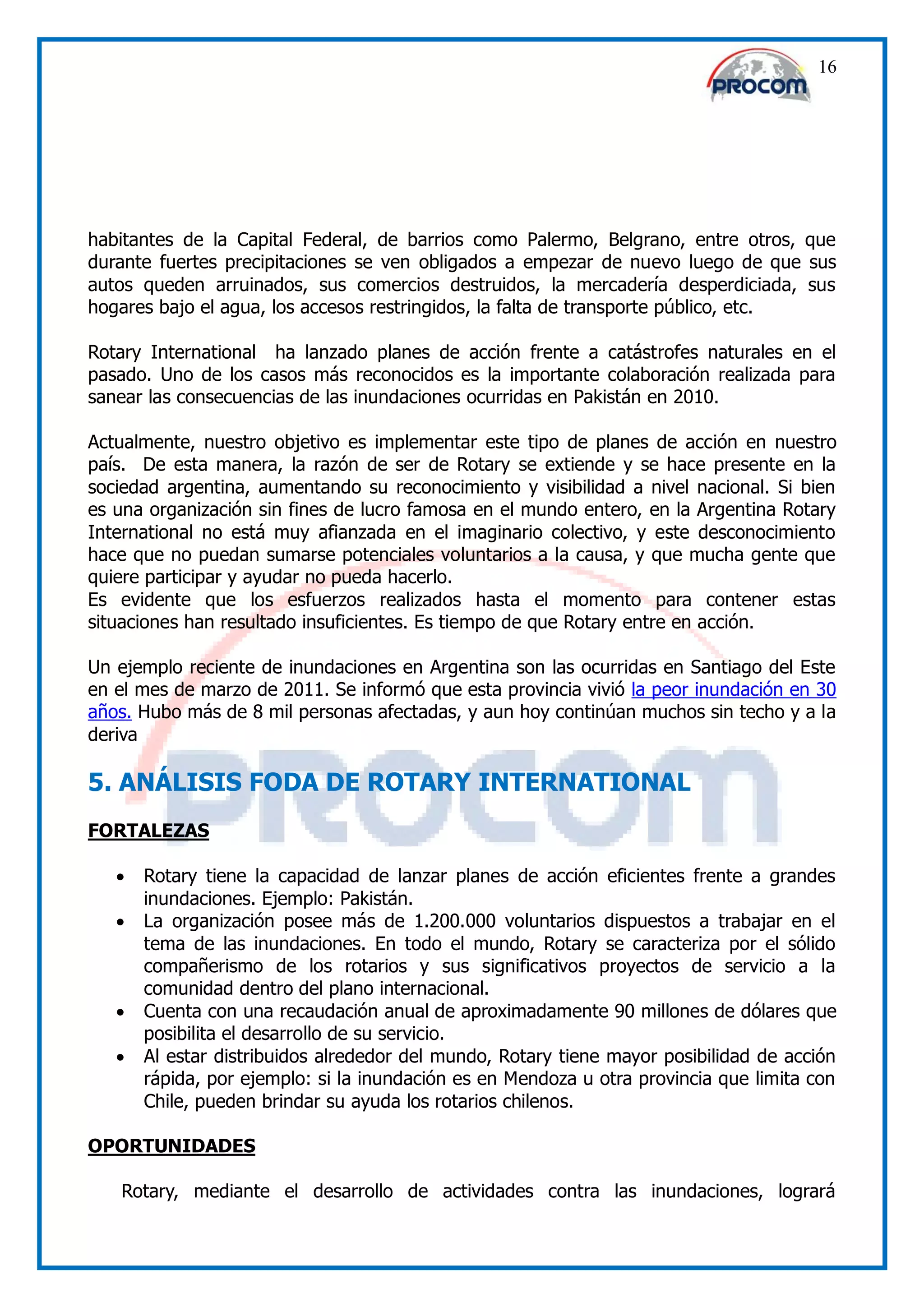 16




habitantes de la Capital Federal, de barrios como Palermo, Belgrano, entre otros, que
durante fuertes precipitaciones se ven obligados a empezar de nuevo luego de que sus
autos queden arruinados, sus comercios destruidos, la mercadería desperdiciada, sus
hogares bajo el agua, los accesos restringidos, la falta de transporte público, etc.

Rotary International ha lanzado planes de acción frente a catástrofes naturales en el
pasado. Uno de los casos más reconocidos es la importante colaboración realizada para
sanear las consecuencias de las inundaciones ocurridas en Pakistán en 2010.

Actualmente, nuestro objetivo es implementar este tipo de planes de acción en nuestro
país. De esta manera, la razón de ser de Rotary se extiende y se hace presente en la
sociedad argentina, aumentando su reconocimiento y visibilidad a nivel nacional. Si bien
es una organización sin fines de lucro famosa en el mundo entero, en la Argentina Rotary
International no está muy afianzada en el imaginario colectivo, y este desconocimiento
hace que no puedan sumarse potenciales voluntarios a la causa, y que mucha gente que
quiere participar y ayudar no pueda hacerlo.
Es evidente que los esfuerzos realizados hasta el momento para contener estas
situaciones han resultado insuficientes. Es tiempo de que Rotary entre en acción.

Un ejemplo reciente de inundaciones en Argentina son las ocurridas en Santiago del Este
en el mes de marzo de 2011. Se informó que esta provincia vivió la peor inundación en 30
años. Hubo más de 8 mil personas afectadas, y aun hoy continúan muchos sin techo y a la
deriva

5. ANÁLISIS FODA DE ROTARY INTERNATIONAL
FORTALEZAS

      Rotary tiene la capacidad de lanzar planes de acción eficientes frente a grandes
       inundaciones. Ejemplo: Pakistán.
      La organización posee más de 1.200.000 voluntarios dispuestos a trabajar en el
       tema de las inundaciones. En todo el mundo, Rotary se caracteriza por el sólido
       compañerismo de los rotarios y sus significativos proyectos de servicio a la
       comunidad dentro del plano internacional.
      Cuenta con una recaudación anual de aproximadamente 90 millones de dólares que
       posibilita el desarrollo de su servicio.
      Al estar distribuidos alrededor del mundo, Rotary tiene mayor posibilidad de acción
       rápida, por ejemplo: si la inundación es en Mendoza u otra provincia que limita con
       Chile, pueden brindar su ayuda los rotarios chilenos.

OPORTUNIDADES

   Rotary, mediante el desarrollo de actividades contra las inundaciones, logrará
 