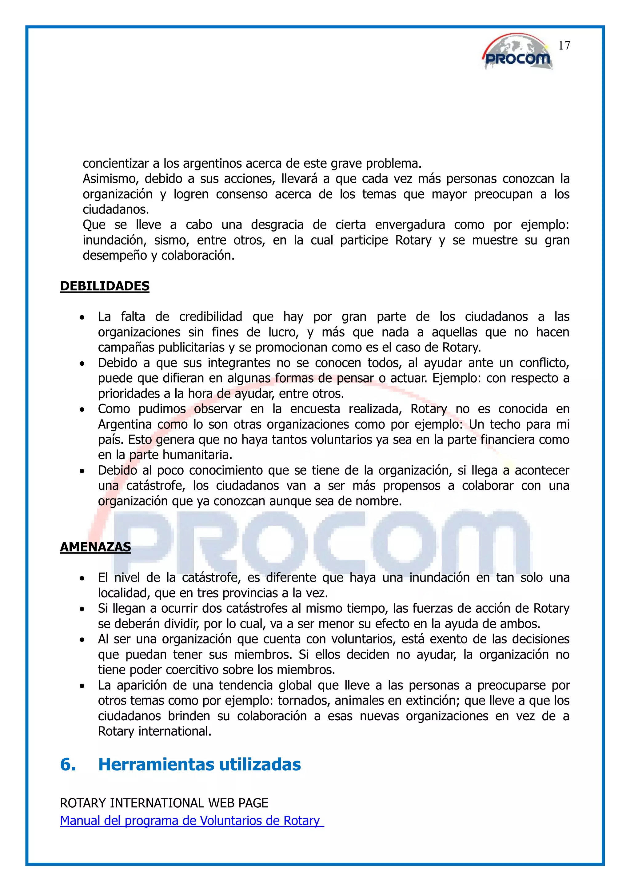 17




     concientizar a los argentinos acerca de este grave problema.
     Asimismo, debido a sus acciones, llevará a que cada vez más personas conozcan la
     organización y logren consenso acerca de los temas que mayor preocupan a los
     ciudadanos.
     Que se lleve a cabo una desgracia de cierta envergadura como por ejemplo:
     inundación, sismo, entre otros, en la cual participe Rotary y se muestre su gran
     desempeño y colaboración.

DEBILIDADES

        La falta de credibilidad que hay por gran parte de los ciudadanos a las
         organizaciones sin fines de lucro, y más que nada a aquellas que no hacen
         campañas publicitarias y se promocionan como es el caso de Rotary.
        Debido a que sus integrantes no se conocen todos, al ayudar ante un conflicto,
         puede que difieran en algunas formas de pensar o actuar. Ejemplo: con respecto a
         prioridades a la hora de ayudar, entre otros.
        Como pudimos observar en la encuesta realizada, Rotary no es conocida en
         Argentina como lo son otras organizaciones como por ejemplo: Un techo para mi
         país. Esto genera que no haya tantos voluntarios ya sea en la parte financiera como
         en la parte humanitaria.
        Debido al poco conocimiento que se tiene de la organización, si llega a acontecer
         una catástrofe, los ciudadanos van a ser más propensos a colaborar con una
         organización que ya conozcan aunque sea de nombre.


AMENAZAS

        El nivel de la catástrofe, es diferente que haya una inundación en tan solo una
         localidad, que en tres provincias a la vez.
        Si llegan a ocurrir dos catástrofes al mismo tiempo, las fuerzas de acción de Rotary
         se deberán dividir, por lo cual, va a ser menor su efecto en la ayuda de ambos.
        Al ser una organización que cuenta con voluntarios, está exento de las decisiones
         que puedan tener sus miembros. Si ellos deciden no ayudar, la organización no
         tiene poder coercitivo sobre los miembros.
        La aparición de una tendencia global que lleve a las personas a preocuparse por
         otros temas como por ejemplo: tornados, animales en extinción; que lleve a que los
         ciudadanos brinden su colaboración a esas nuevas organizaciones en vez de a
         Rotary international.

6.       Herramientas utilizadas

ROTARY INTERNATIONAL WEB PAGE
Manual del programa de Voluntarios de Rotary
 