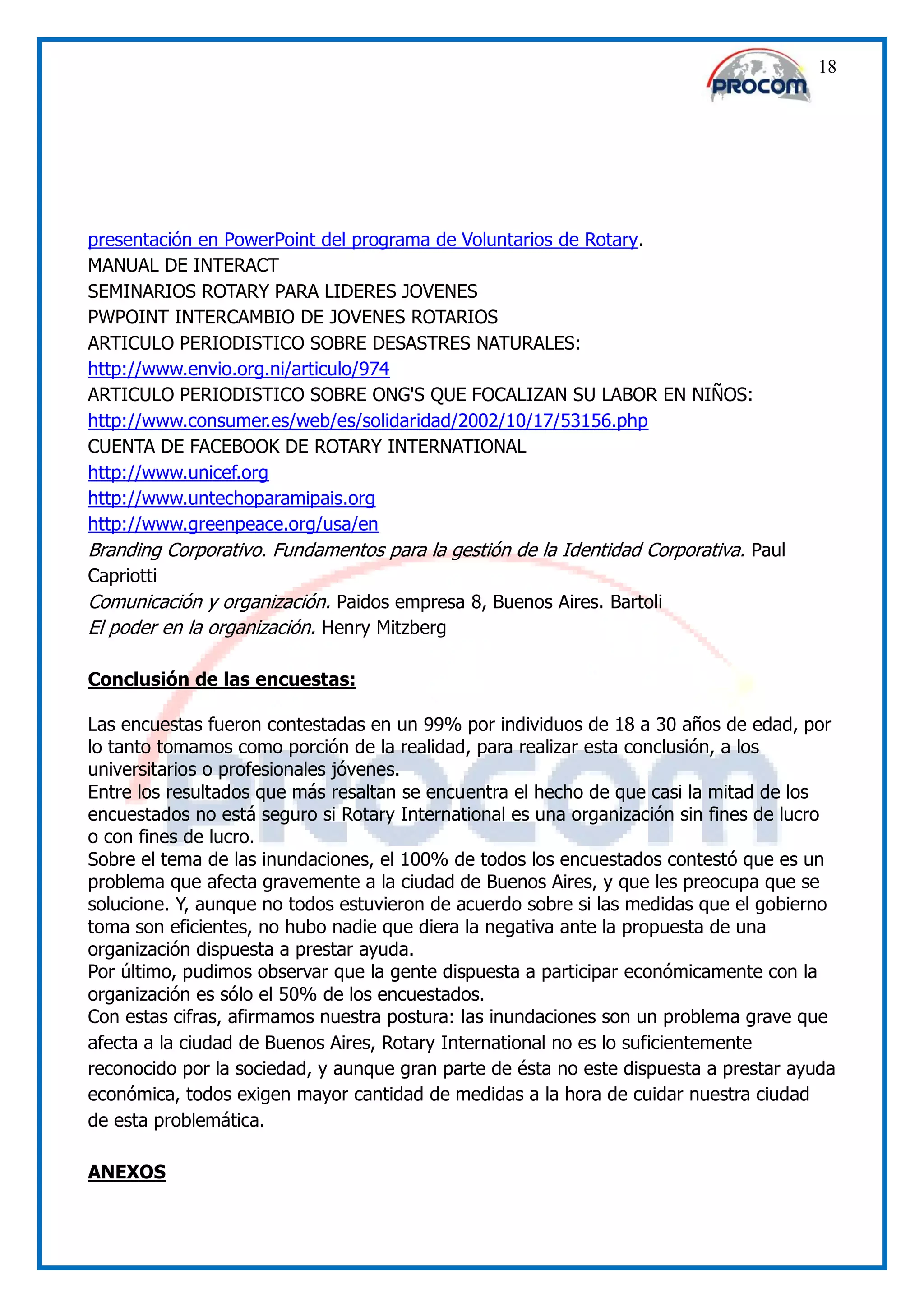 18




presentación en PowerPoint del programa de Voluntarios de Rotary.
MANUAL DE INTERACT
SEMINARIOS ROTARY PARA LIDERES JOVENES
PWPOINT INTERCAMBIO DE JOVENES ROTARIOS
ARTICULO PERIODISTICO SOBRE DESASTRES NATURALES:
http://www.envio.org.ni/articulo/974
ARTICULO PERIODISTICO SOBRE ONG'S QUE FOCALIZAN SU LABOR EN NIÑOS:
http://www.consumer.es/web/es/solidaridad/2002/10/17/53156.php
CUENTA DE FACEBOOK DE ROTARY INTERNATIONAL
http://www.unicef.org
http://www.untechoparamipais.org
http://www.greenpeace.org/usa/en
Branding Corporativo. Fundamentos para la gestión de la Identidad Corporativa. Paul
Capriotti
Comunicación y organización. Paidos empresa 8, Buenos Aires. Bartoli
El poder en la organización. Henry Mitzberg

Conclusión de las encuestas:

Las encuestas fueron contestadas en un 99% por individuos de 18 a 30 años de edad, por
lo tanto tomamos como porción de la realidad, para realizar esta conclusión, a los
universitarios o profesionales jóvenes.
Entre los resultados que más resaltan se encuentra el hecho de que casi la mitad de los
encuestados no está seguro si Rotary International es una organización sin fines de lucro
o con fines de lucro.
Sobre el tema de las inundaciones, el 100% de todos los encuestados contestó que es un
problema que afecta gravemente a la ciudad de Buenos Aires, y que les preocupa que se
solucione. Y, aunque no todos estuvieron de acuerdo sobre si las medidas que el gobierno
toma son eficientes, no hubo nadie que diera la negativa ante la propuesta de una
organización dispuesta a prestar ayuda.
Por último, pudimos observar que la gente dispuesta a participar económicamente con la
organización es sólo el 50% de los encuestados.
Con estas cifras, afirmamos nuestra postura: las inundaciones son un problema grave que
afecta a la ciudad de Buenos Aires, Rotary International no es lo suficientemente
reconocido por la sociedad, y aunque gran parte de ésta no este dispuesta a prestar ayuda
económica, todos exigen mayor cantidad de medidas a la hora de cuidar nuestra ciudad
de esta problemática.

ANEXOS
 