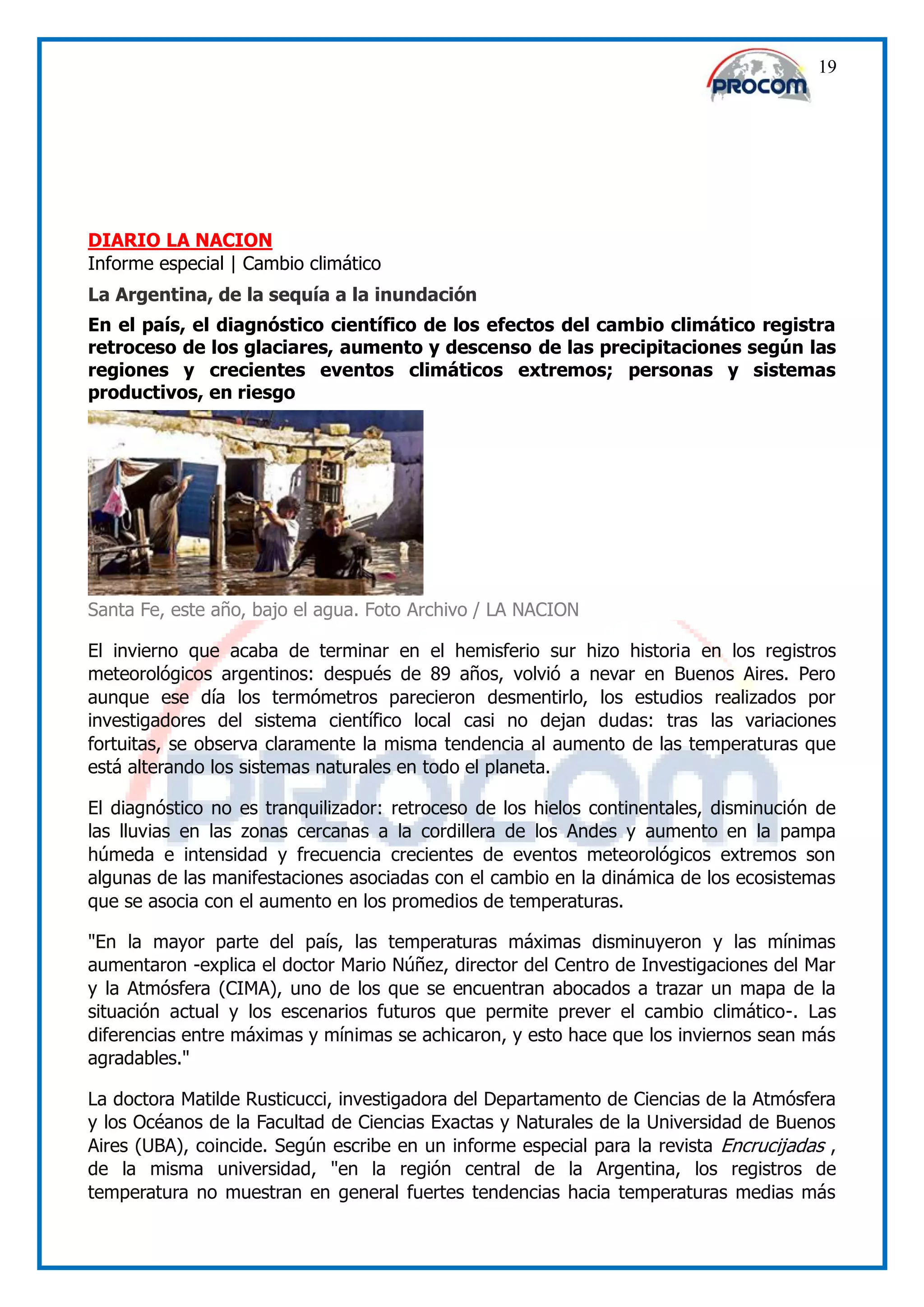 19




DIARIO LA NACION
Informe especial | Cambio climático
La Argentina, de la sequía a la inundación
En el país, el diagnóstico científico de los efectos del cambio climático registra
retroceso de los glaciares, aumento y descenso de las precipitaciones según las
regiones y crecientes eventos climáticos extremos; personas y sistemas
productivos, en riesgo




Santa Fe, este año, bajo el agua. Foto Archivo / LA NACION

El invierno que acaba de terminar en el hemisferio sur hizo historia en los registros
meteorológicos argentinos: después de 89 años, volvió a nevar en Buenos Aires. Pero
aunque ese día los termómetros parecieron desmentirlo, los estudios realizados por
investigadores del sistema científico local casi no dejan dudas: tras las variaciones
fortuitas, se observa claramente la misma tendencia al aumento de las temperaturas que
está alterando los sistemas naturales en todo el planeta.

El diagnóstico no es tranquilizador: retroceso de los hielos continentales, disminución de
las lluvias en las zonas cercanas a la cordillera de los Andes y aumento en la pampa
húmeda e intensidad y frecuencia crecientes de eventos meteorológicos extremos son
algunas de las manifestaciones asociadas con el cambio en la dinámica de los ecosistemas
que se asocia con el aumento en los promedios de temperaturas.

"En la mayor parte del país, las temperaturas máximas disminuyeron y las mínimas
aumentaron -explica el doctor Mario Núñez, director del Centro de Investigaciones del Mar
y la Atmósfera (CIMA), uno de los que se encuentran abocados a trazar un mapa de la
situación actual y los escenarios futuros que permite prever el cambio climático-. Las
diferencias entre máximas y mínimas se achicaron, y esto hace que los inviernos sean más
agradables."

La doctora Matilde Rusticucci, investigadora del Departamento de Ciencias de la Atmósfera
y los Océanos de la Facultad de Ciencias Exactas y Naturales de la Universidad de Buenos
Aires (UBA), coincide. Según escribe en un informe especial para la revista Encrucijadas ,
de la misma universidad, "en la región central de la Argentina, los registros de
temperatura no muestran en general fuertes tendencias hacia temperaturas medias más
 