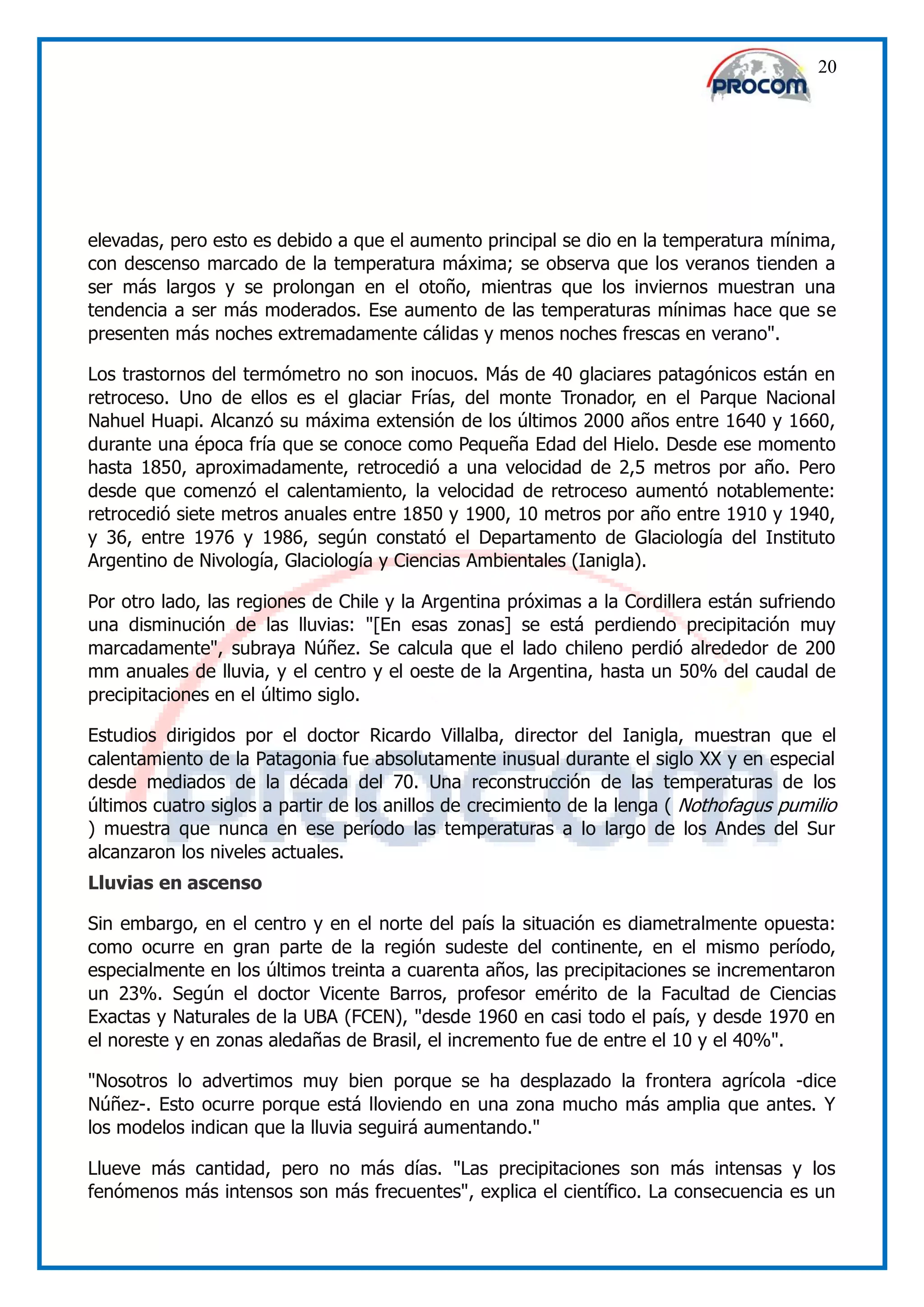 20




elevadas, pero esto es debido a que el aumento principal se dio en la temperatura mínima,
con descenso marcado de la temperatura máxima; se observa que los veranos tienden a
ser más largos y se prolongan en el otoño, mientras que los inviernos muestran una
tendencia a ser más moderados. Ese aumento de las temperaturas mínimas hace que se
presenten más noches extremadamente cálidas y menos noches frescas en verano".

Los trastornos del termómetro no son inocuos. Más de 40 glaciares patagónicos están en
retroceso. Uno de ellos es el glaciar Frías, del monte Tronador, en el Parque Nacional
Nahuel Huapi. Alcanzó su máxima extensión de los últimos 2000 años entre 1640 y 1660,
durante una época fría que se conoce como Pequeña Edad del Hielo. Desde ese momento
hasta 1850, aproximadamente, retrocedió a una velocidad de 2,5 metros por año. Pero
desde que comenzó el calentamiento, la velocidad de retroceso aumentó notablemente:
retrocedió siete metros anuales entre 1850 y 1900, 10 metros por año entre 1910 y 1940,
y 36, entre 1976 y 1986, según constató el Departamento de Glaciología del Instituto
Argentino de Nivología, Glaciología y Ciencias Ambientales (Ianigla).

Por otro lado, las regiones de Chile y la Argentina próximas a la Cordillera están sufriendo
una disminución de las lluvias: "[En esas zonas] se está perdiendo precipitación muy
marcadamente", subraya Núñez. Se calcula que el lado chileno perdió alrededor de 200
mm anuales de lluvia, y el centro y el oeste de la Argentina, hasta un 50% del caudal de
precipitaciones en el último siglo.

Estudios dirigidos por el doctor Ricardo Villalba, director del Ianigla, muestran que el
calentamiento de la Patagonia fue absolutamente inusual durante el siglo XX y en especial
desde mediados de la década del 70. Una reconstrucción de las temperaturas de los
últimos cuatro siglos a partir de los anillos de crecimiento de la lenga ( Nothofagus pumilio
) muestra que nunca en ese período las temperaturas a lo largo de los Andes del Sur
alcanzaron los niveles actuales.
Lluvias en ascenso

Sin embargo, en el centro y en el norte del país la situación es diametralmente opuesta:
como ocurre en gran parte de la región sudeste del continente, en el mismo período,
especialmente en los últimos treinta a cuarenta años, las precipitaciones se incrementaron
un 23%. Según el doctor Vicente Barros, profesor emérito de la Facultad de Ciencias
Exactas y Naturales de la UBA (FCEN), "desde 1960 en casi todo el país, y desde 1970 en
el noreste y en zonas aledañas de Brasil, el incremento fue de entre el 10 y el 40%".

"Nosotros lo advertimos muy bien porque se ha desplazado la frontera agrícola -dice
Núñez-. Esto ocurre porque está lloviendo en una zona mucho más amplia que antes. Y
los modelos indican que la lluvia seguirá aumentando."

Llueve más cantidad, pero no más días. "Las precipitaciones son más intensas y los
fenómenos más intensos son más frecuentes", explica el científico. La consecuencia es un
 