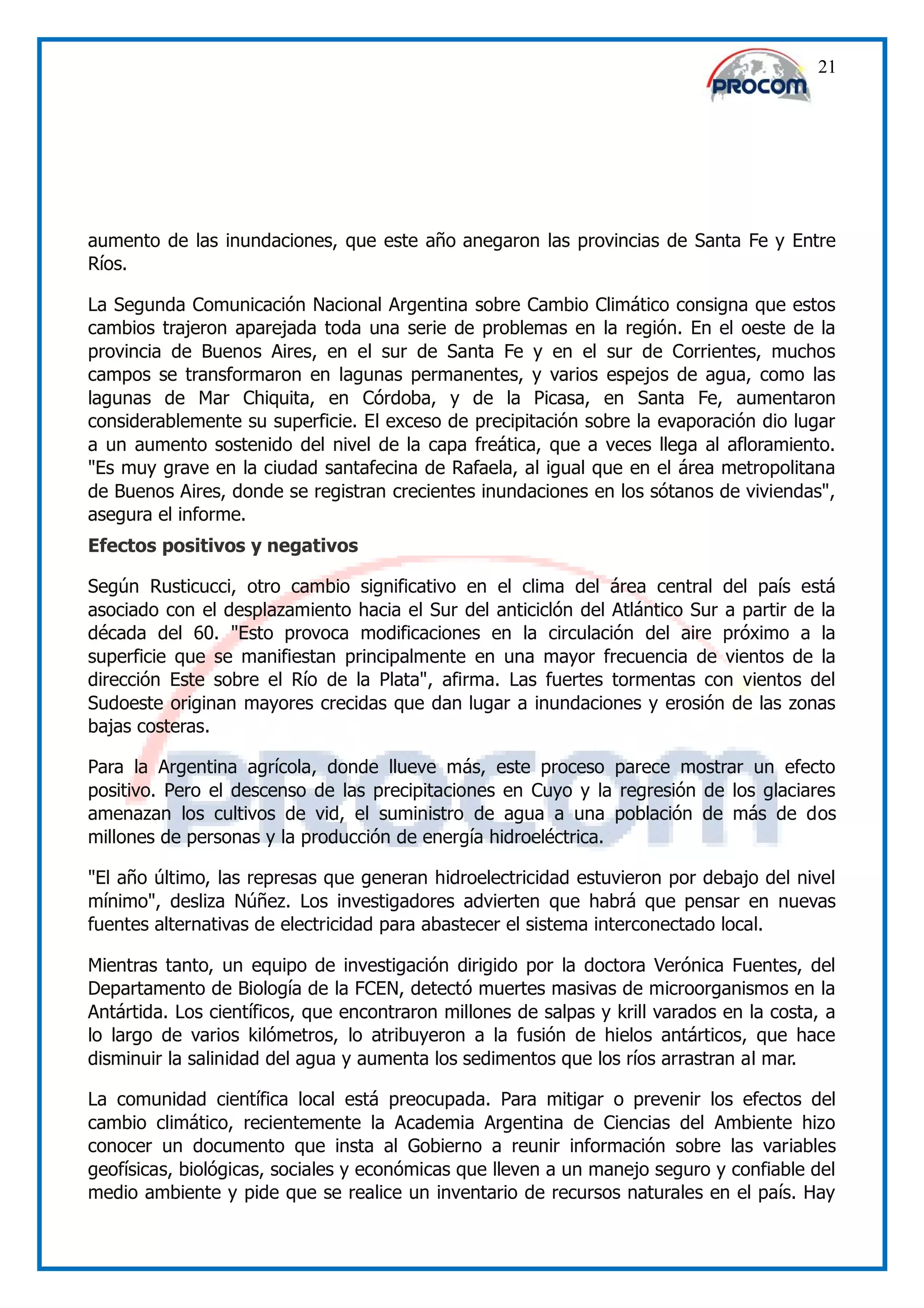 21




aumento de las inundaciones, que este año anegaron las provincias de Santa Fe y Entre
Ríos.

La Segunda Comunicación Nacional Argentina sobre Cambio Climático consigna que estos
cambios trajeron aparejada toda una serie de problemas en la región. En el oeste de la
provincia de Buenos Aires, en el sur de Santa Fe y en el sur de Corrientes, muchos
campos se transformaron en lagunas permanentes, y varios espejos de agua, como las
lagunas de Mar Chiquita, en Córdoba, y de la Picasa, en Santa Fe, aumentaron
considerablemente su superficie. El exceso de precipitación sobre la evaporación dio lugar
a un aumento sostenido del nivel de la capa freática, que a veces llega al afloramiento.
"Es muy grave en la ciudad santafecina de Rafaela, al igual que en el área metropolitana
de Buenos Aires, donde se registran crecientes inundaciones en los sótanos de viviendas",
asegura el informe.
Efectos positivos y negativos

Según Rusticucci, otro cambio significativo en el clima del área central del país está
asociado con el desplazamiento hacia el Sur del anticiclón del Atlántico Sur a partir de la
década del 60. "Esto provoca modificaciones en la circulación del aire próximo a la
superficie que se manifiestan principalmente en una mayor frecuencia de vientos de la
dirección Este sobre el Río de la Plata", afirma. Las fuertes tormentas con vientos del
Sudoeste originan mayores crecidas que dan lugar a inundaciones y erosión de las zonas
bajas costeras.

Para la Argentina agrícola, donde llueve más, este proceso parece mostrar un efecto
positivo. Pero el descenso de las precipitaciones en Cuyo y la regresión de los glaciares
amenazan los cultivos de vid, el suministro de agua a una población de más de dos
millones de personas y la producción de energía hidroeléctrica.

"El año último, las represas que generan hidroelectricidad estuvieron por debajo del nivel
mínimo", desliza Núñez. Los investigadores advierten que habrá que pensar en nuevas
fuentes alternativas de electricidad para abastecer el sistema interconectado local.

Mientras tanto, un equipo de investigación dirigido por la doctora Verónica Fuentes, del
Departamento de Biología de la FCEN, detectó muertes masivas de microorganismos en la
Antártida. Los científicos, que encontraron millones de salpas y krill varados en la costa, a
lo largo de varios kilómetros, lo atribuyeron a la fusión de hielos antárticos, que hace
disminuir la salinidad del agua y aumenta los sedimentos que los ríos arrastran al mar.

La comunidad científica local está preocupada. Para mitigar o prevenir los efectos del
cambio climático, recientemente la Academia Argentina de Ciencias del Ambiente hizo
conocer un documento que insta al Gobierno a reunir información sobre las variables
geofísicas, biológicas, sociales y económicas que lleven a un manejo seguro y confiable del
medio ambiente y pide que se realice un inventario de recursos naturales en el país. Hay
 