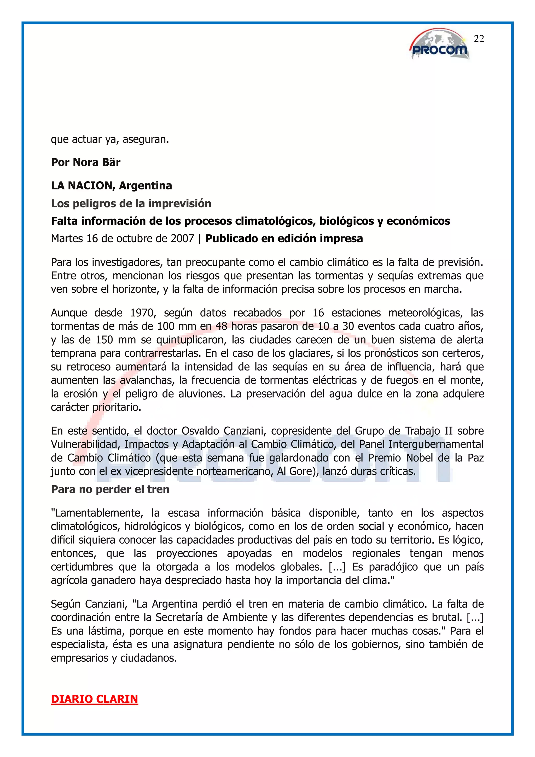22




que actuar ya, aseguran.

Por Nora Bär

LA NACION, Argentina
Los peligros de la imprevisión
Falta información de los procesos climatológicos, biológicos y económicos
Martes 16 de octubre de 2007 | Publicado en edición impresa

Para los investigadores, tan preocupante como el cambio climático es la falta de previsión.
Entre otros, mencionan los riesgos que presentan las tormentas y sequías extremas que
ven sobre el horizonte, y la falta de información precisa sobre los procesos en marcha.

Aunque desde 1970, según datos recabados por 16 estaciones meteorológicas, las
tormentas de más de 100 mm en 48 horas pasaron de 10 a 30 eventos cada cuatro años,
y las de 150 mm se quintuplicaron, las ciudades carecen de un buen sistema de alerta
temprana para contrarrestarlas. En el caso de los glaciares, si los pronósticos son certeros,
su retroceso aumentará la intensidad de las sequías en su área de influencia, hará que
aumenten las avalanchas, la frecuencia de tormentas eléctricas y de fuegos en el monte,
la erosión y el peligro de aluviones. La preservación del agua dulce en la zona adquiere
carácter prioritario.

En este sentido, el doctor Osvaldo Canziani, copresidente del Grupo de Trabajo II sobre
Vulnerabilidad, Impactos y Adaptación al Cambio Climático, del Panel Intergubernamental
de Cambio Climático (que esta semana fue galardonado con el Premio Nobel de la Paz
junto con el ex vicepresidente norteamericano, Al Gore), lanzó duras críticas.
Para no perder el tren

"Lamentablemente, la escasa información básica disponible, tanto en los aspectos
climatológicos, hidrológicos y biológicos, como en los de orden social y económico, hacen
difícil siquiera conocer las capacidades productivas del país en todo su territorio. Es lógico,
entonces, que las proyecciones apoyadas en modelos regionales tengan menos
certidumbres que la otorgada a los modelos globales. [...] Es paradójico que un país
agrícola ganadero haya despreciado hasta hoy la importancia del clima."

Según Canziani, "La Argentina perdió el tren en materia de cambio climático. La falta de
coordinación entre la Secretaría de Ambiente y las diferentes dependencias es brutal. [...]
Es una lástima, porque en este momento hay fondos para hacer muchas cosas." Para el
especialista, ésta es una asignatura pendiente no sólo de los gobiernos, sino también de
empresarios y ciudadanos.


DIARIO CLARIN
 