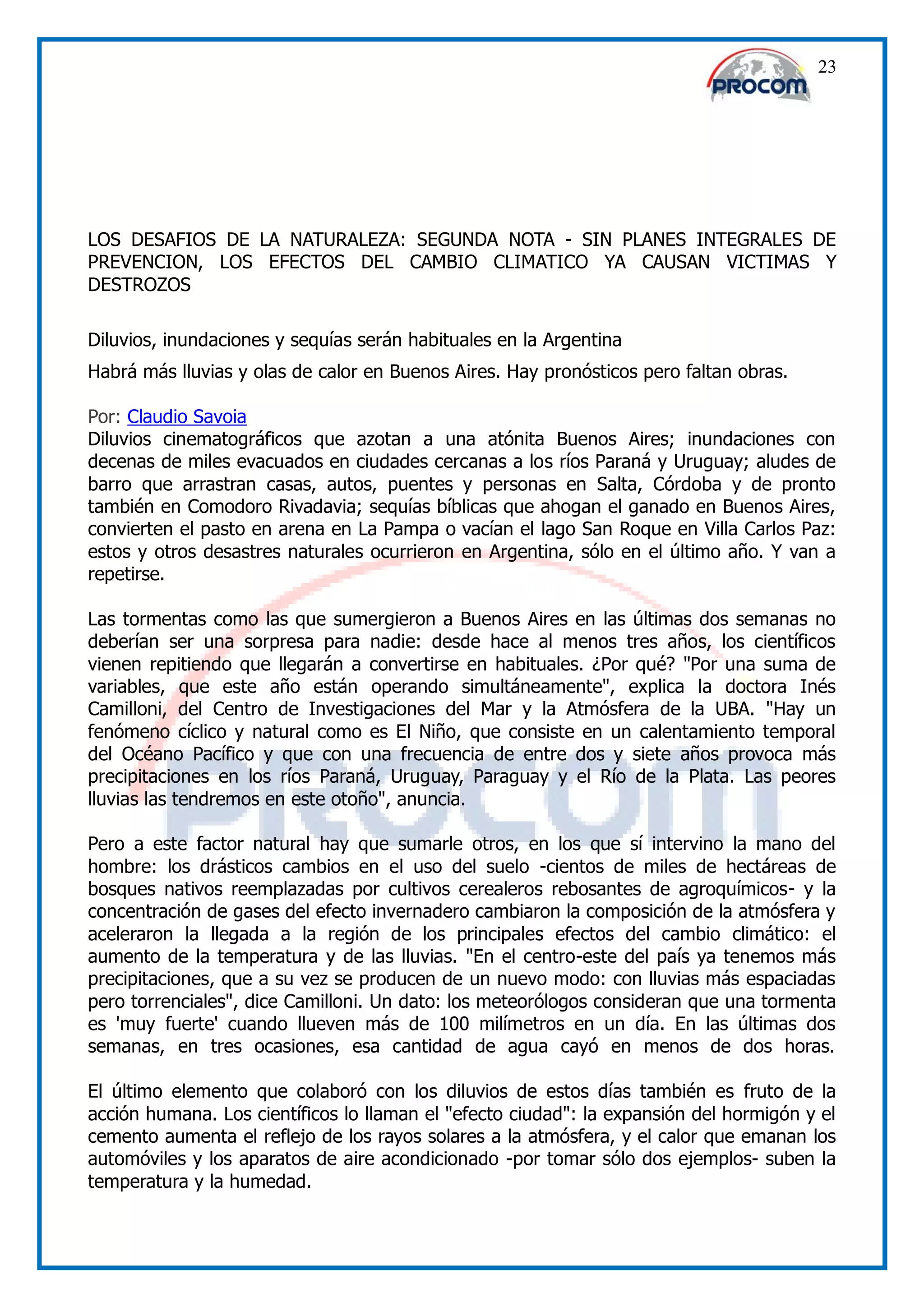 23




LOS DESAFIOS DE LA NATURALEZA: SEGUNDA NOTA - SIN PLANES INTEGRALES DE
PREVENCION, LOS EFECTOS DEL CAMBIO CLIMATICO YA CAUSAN VICTIMAS Y
DESTROZOS

Diluvios, inundaciones y sequías serán habituales en la Argentina
Habrá más lluvias y olas de calor en Buenos Aires. Hay pronósticos pero faltan obras.

Por: Claudio Savoia
Diluvios cinematográficos que azotan a una atónita Buenos Aires; inundaciones con
decenas de miles evacuados en ciudades cercanas a los ríos Paraná y Uruguay; aludes de
barro que arrastran casas, autos, puentes y personas en Salta, Córdoba y de pronto
también en Comodoro Rivadavia; sequías bíblicas que ahogan el ganado en Buenos Aires,
convierten el pasto en arena en La Pampa o vacían el lago San Roque en Villa Carlos Paz:
estos y otros desastres naturales ocurrieron en Argentina, sólo en el último año. Y van a
repetirse.

Las tormentas como las que sumergieron a Buenos Aires en las últimas dos semanas no
deberían ser una sorpresa para nadie: desde hace al menos tres años, los científicos
vienen repitiendo que llegarán a convertirse en habituales. ¿Por qué? "Por una suma de
variables, que este año están operando simultáneamente", explica la doctora Inés
Camilloni, del Centro de Investigaciones del Mar y la Atmósfera de la UBA. "Hay un
fenómeno cíclico y natural como es El Niño, que consiste en un calentamiento temporal
del Océano Pacífico y que con una frecuencia de entre dos y siete años provoca más
precipitaciones en los ríos Paraná, Uruguay, Paraguay y el Río de la Plata. Las peores
lluvias las tendremos en este otoño", anuncia.

Pero a este factor natural hay que sumarle otros, en los que sí intervino la mano del
hombre: los drásticos cambios en el uso del suelo -cientos de miles de hectáreas de
bosques nativos reemplazadas por cultivos cerealeros rebosantes de agroquímicos- y la
concentración de gases del efecto invernadero cambiaron la composición de la atmósfera y
aceleraron la llegada a la región de los principales efectos del cambio climático: el
aumento de la temperatura y de las lluvias. "En el centro-este del país ya tenemos más
precipitaciones, que a su vez se producen de un nuevo modo: con lluvias más espaciadas
pero torrenciales", dice Camilloni. Un dato: los meteorólogos consideran que una tormenta
es 'muy fuerte' cuando llueven más de 100 milímetros en un día. En las últimas dos
semanas, en tres ocasiones, esa cantidad de agua cayó en menos de dos horas.

El último elemento que colaboró con los diluvios de estos días también es fruto de la
acción humana. Los científicos lo llaman el "efecto ciudad": la expansión del hormigón y el
cemento aumenta el reflejo de los rayos solares a la atmósfera, y el calor que emanan los
automóviles y los aparatos de aire acondicionado -por tomar sólo dos ejemplos- suben la
temperatura y la humedad.
 