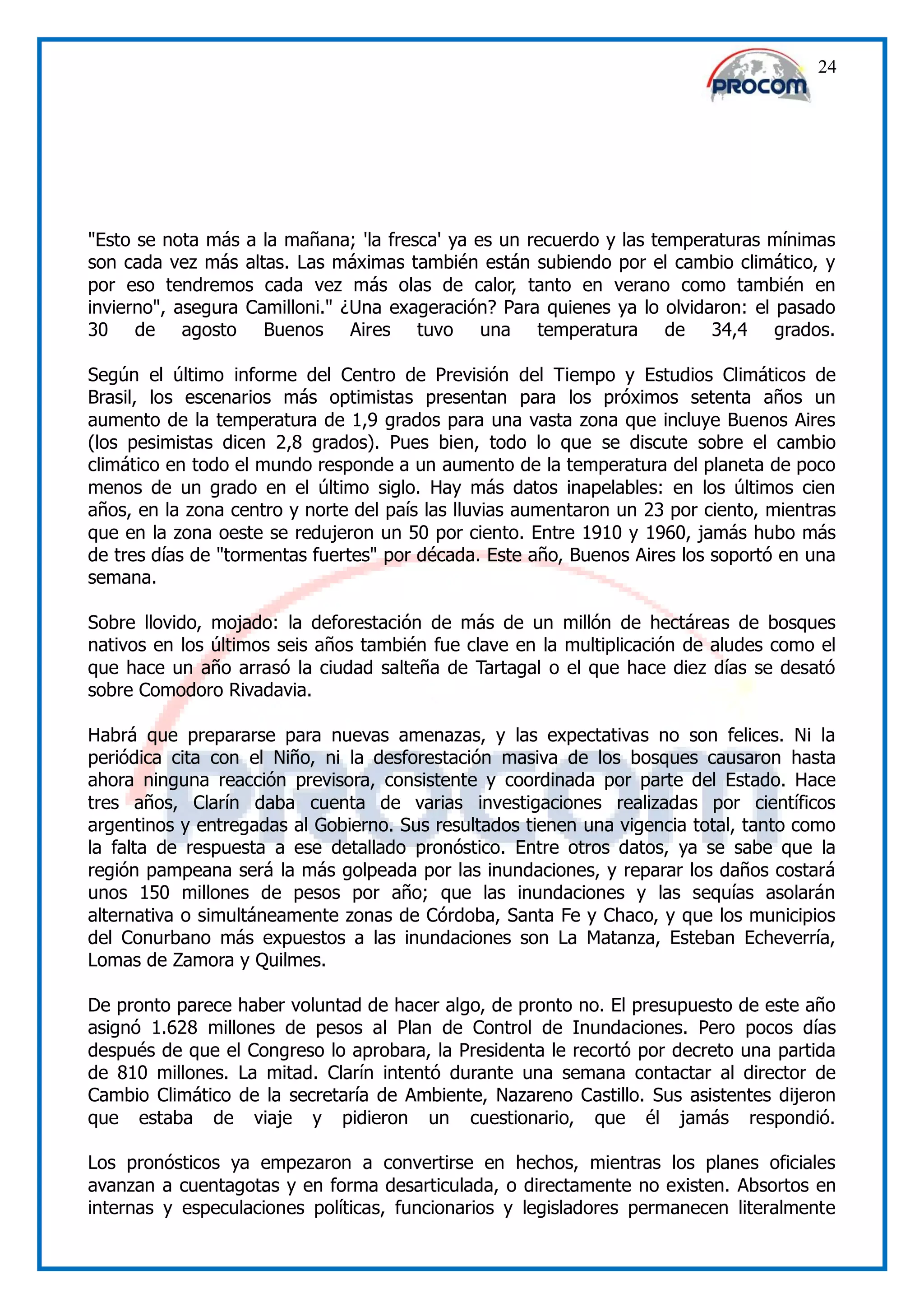 24




"Esto se nota más a la mañana; 'la fresca' ya es un recuerdo y las temperaturas mínimas
son cada vez más altas. Las máximas también están subiendo por el cambio climático, y
por eso tendremos cada vez más olas de calor, tanto en verano como también en
invierno", asegura Camilloni." ¿Una exageración? Para quienes ya lo olvidaron: el pasado
30 de agosto Buenos Aires tuvo una temperatura de 34,4 grados.

Según el último informe del Centro de Previsión del Tiempo y Estudios Climáticos de
Brasil, los escenarios más optimistas presentan para los próximos setenta años un
aumento de la temperatura de 1,9 grados para una vasta zona que incluye Buenos Aires
(los pesimistas dicen 2,8 grados). Pues bien, todo lo que se discute sobre el cambio
climático en todo el mundo responde a un aumento de la temperatura del planeta de poco
menos de un grado en el último siglo. Hay más datos inapelables: en los últimos cien
años, en la zona centro y norte del país las lluvias aumentaron un 23 por ciento, mientras
que en la zona oeste se redujeron un 50 por ciento. Entre 1910 y 1960, jamás hubo más
de tres días de "tormentas fuertes" por década. Este año, Buenos Aires los soportó en una
semana.

Sobre llovido, mojado: la deforestación de más de un millón de hectáreas de bosques
nativos en los últimos seis años también fue clave en la multiplicación de aludes como el
que hace un año arrasó la ciudad salteña de Tartagal o el que hace diez días se desató
sobre Comodoro Rivadavia.

Habrá que prepararse para nuevas amenazas, y las expectativas no son felices. Ni la
periódica cita con el Niño, ni la desforestación masiva de los bosques causaron hasta
ahora ninguna reacción previsora, consistente y coordinada por parte del Estado. Hace
tres años, Clarín daba cuenta de varias investigaciones realizadas por científicos
argentinos y entregadas al Gobierno. Sus resultados tienen una vigencia total, tanto como
la falta de respuesta a ese detallado pronóstico. Entre otros datos, ya se sabe que la
región pampeana será la más golpeada por las inundaciones, y reparar los daños costará
unos 150 millones de pesos por año; que las inundaciones y las sequías asolarán
alternativa o simultáneamente zonas de Córdoba, Santa Fe y Chaco, y que los municipios
del Conurbano más expuestos a las inundaciones son La Matanza, Esteban Echeverría,
Lomas de Zamora y Quilmes.

De pronto parece haber voluntad de hacer algo, de pronto no. El presupuesto de este año
asignó 1.628 millones de pesos al Plan de Control de Inundaciones. Pero pocos días
después de que el Congreso lo aprobara, la Presidenta le recortó por decreto una partida
de 810 millones. La mitad. Clarín intentó durante una semana contactar al director de
Cambio Climático de la secretaría de Ambiente, Nazareno Castillo. Sus asistentes dijeron
que estaba de viaje y pidieron un cuestionario, que él jamás respondió.

Los pronósticos ya empezaron a convertirse en hechos, mientras los planes oficiales
avanzan a cuentagotas y en forma desarticulada, o directamente no existen. Absortos en
internas y especulaciones políticas, funcionarios y legisladores permanecen literalmente
 