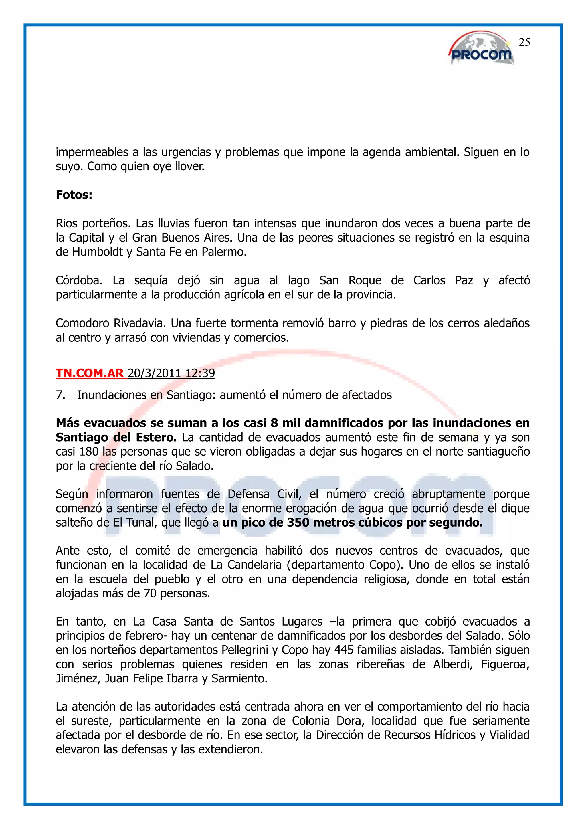 25




impermeables a las urgencias y problemas que impone la agenda ambiental. Siguen en lo
suyo. Como quien oye llover.

Fotos:

Rios porteños. Las lluvias fueron tan intensas que inundaron dos veces a buena parte de
la Capital y el Gran Buenos Aires. Una de las peores situaciones se registró en la esquina
de Humboldt y Santa Fe en Palermo.

Córdoba. La sequía dejó sin agua al lago San Roque de Carlos Paz y afectó
particularmente a la producción agrícola en el sur de la provincia.

Comodoro Rivadavia. Una fuerte tormenta removió barro y piedras de los cerros aledaños
al centro y arrasó con viviendas y comercios.


TN.COM.AR 20/3/2011 12:39
7. Inundaciones en Santiago: aumentó el número de afectados

Más evacuados se suman a los casi 8 mil damnificados por las inundaciones en
Santiago del Estero. La cantidad de evacuados aumentó este fin de semana y ya son
casi 180 las personas que se vieron obligadas a dejar sus hogares en el norte santiagueño
por la creciente del río Salado.

Según informaron fuentes de Defensa Civil, el número creció abruptamente porque
comenzó a sentirse el efecto de la enorme erogación de agua que ocurrió desde el dique
salteño de El Tunal, que llegó a un pico de 350 metros cúbicos por segundo.

Ante esto, el comité de emergencia habilitó dos nuevos centros de evacuados, que
funcionan en la localidad de La Candelaria (departamento Copo). Uno de ellos se instaló
en la escuela del pueblo y el otro en una dependencia religiosa, donde en total están
alojadas más de 70 personas.

En tanto, en La Casa Santa de Santos Lugares –la primera que cobijó evacuados a
principios de febrero- hay un centenar de damnificados por los desbordes del Salado. Sólo
en los norteños departamentos Pellegrini y Copo hay 445 familias aisladas. También siguen
con serios problemas quienes residen en las zonas ribereñas de Alberdi, Figueroa,
Jiménez, Juan Felipe Ibarra y Sarmiento.

La atención de las autoridades está centrada ahora en ver el comportamiento del río hacia
el sureste, particularmente en la zona de Colonia Dora, localidad que fue seriamente
afectada por el desborde de río. En ese sector, la Dirección de Recursos Hídricos y Vialidad
elevaron las defensas y las extendieron.
 