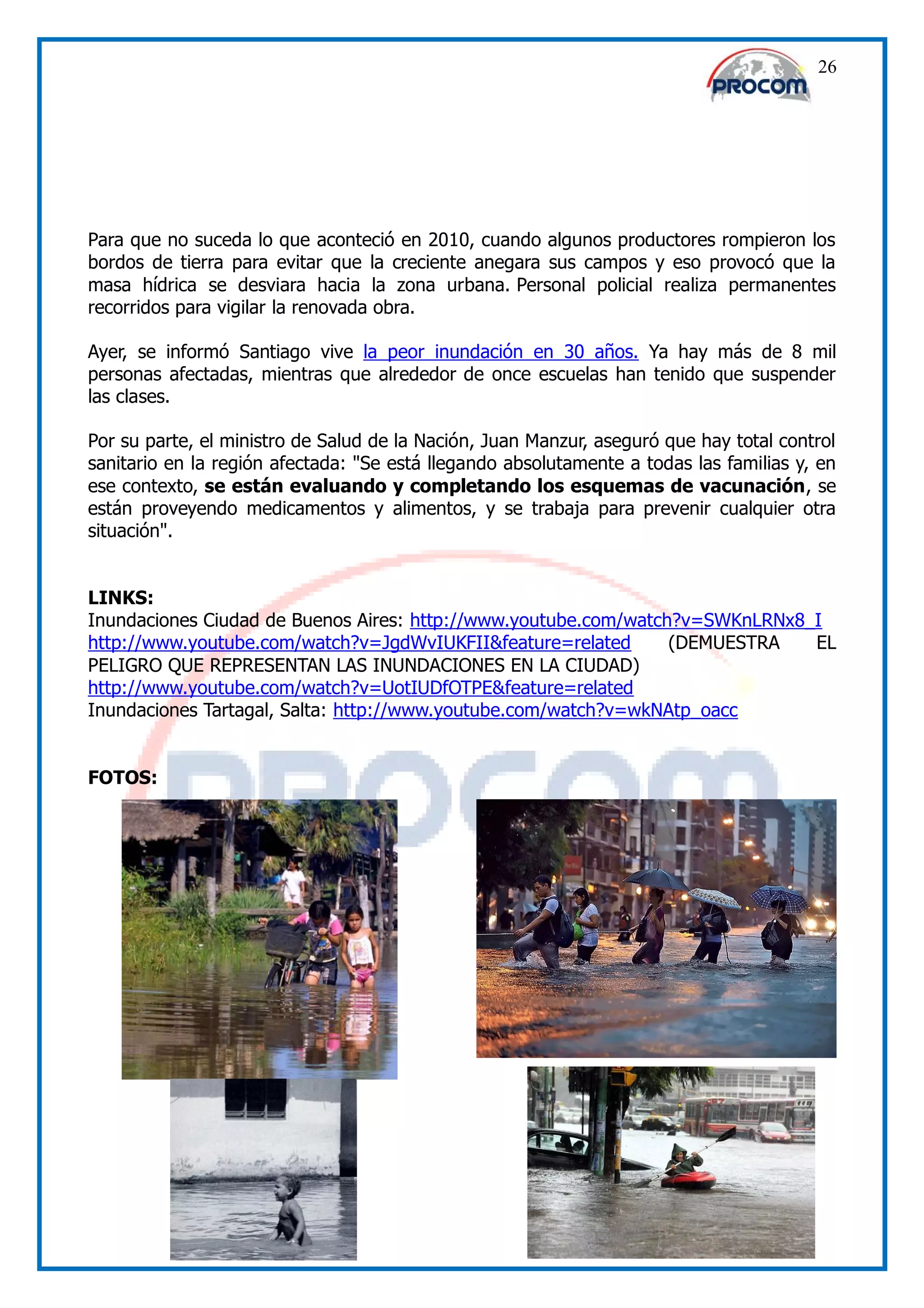 26




Para que no suceda lo que aconteció en 2010, cuando algunos productores rompieron los
bordos de tierra para evitar que la creciente anegara sus campos y eso provocó que la
masa hídrica se desviara hacia la zona urbana. Personal policial realiza permanentes
recorridos para vigilar la renovada obra.

Ayer, se informó Santiago vive la peor inundación en 30 años. Ya hay más de 8 mil
personas afectadas, mientras que alrededor de once escuelas han tenido que suspender
las clases.

Por su parte, el ministro de Salud de la Nación, Juan Manzur, aseguró que hay total control
sanitario en la región afectada: "Se está llegando absolutamente a todas las familias y, en
ese contexto, se están evaluando y completando los esquemas de vacunación, se
están proveyendo medicamentos y alimentos, y se trabaja para prevenir cualquier otra
situación".


LINKS:
Inundaciones Ciudad de Buenos Aires: http://www.youtube.com/watch?v=SWKnLRNx8_I
http://www.youtube.com/watch?v=JgdWvIUKFII&feature=related       (DEMUESTRA   EL
PELIGRO QUE REPRESENTAN LAS INUNDACIONES EN LA CIUDAD)
http://www.youtube.com/watch?v=UotIUDfOTPE&feature=related
Inundaciones Tartagal, Salta: http://www.youtube.com/watch?v=wkNAtp_oacc


FOTOS:
 