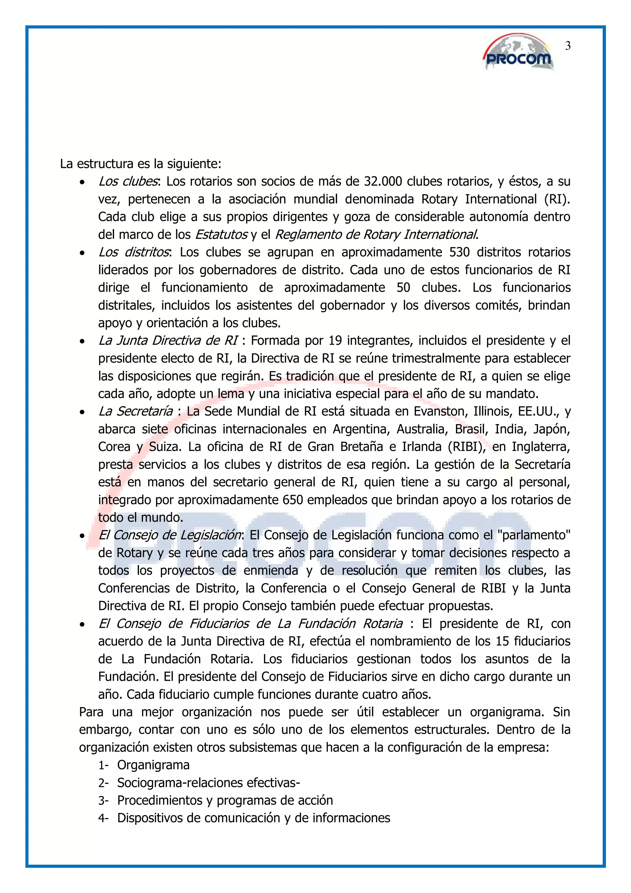 3




La estructura es la siguiente:
    Los clubes: Los rotarios son socios de más de 32.000 clubes rotarios, y éstos, a su
       vez, pertenecen a la asociación mundial denominada Rotary International (RI).
       Cada club elige a sus propios dirigentes y goza de considerable autonomía dentro
       del marco de los Estatutos y el Reglamento de Rotary International.
    Los distritos: Los clubes se agrupan en aproximadamente 530 distritos rotarios
       liderados por los gobernadores de distrito. Cada uno de estos funcionarios de RI
       dirige el funcionamiento de aproximadamente 50 clubes. Los funcionarios
       distritales, incluidos los asistentes del gobernador y los diversos comités, brindan
       apoyo y orientación a los clubes.
    La Junta Directiva de RI : Formada por 19 integrantes, incluidos el presidente y el
       presidente electo de RI, la Directiva de RI se reúne trimestralmente para establecer
       las disposiciones que regirán. Es tradición que el presidente de RI, a quien se elige
       cada año, adopte un lema y una iniciativa especial para el año de su mandato.
    La Secretaría : La Sede Mundial de RI está situada en Evanston, Illinois, EE.UU., y
       abarca siete oficinas internacionales en Argentina, Australia, Brasil, India, Japón,
       Corea y Suiza. La oficina de RI de Gran Bretaña e Irlanda (RIBI), en Inglaterra,
       presta servicios a los clubes y distritos de esa región. La gestión de la Secretaría
       está en manos del secretario general de RI, quien tiene a su cargo al personal,
       integrado por aproximadamente 650 empleados que brindan apoyo a los rotarios de
       todo el mundo.
    El Consejo de Legislación: El Consejo de Legislación funciona como el "parlamento"
       de Rotary y se reúne cada tres años para considerar y tomar decisiones respecto a
       todos los proyectos de enmienda y de resolución que remiten los clubes, las
       Conferencias de Distrito, la Conferencia o el Consejo General de RIBI y la Junta
       Directiva de RI. El propio Consejo también puede efectuar propuestas.
    El Consejo de Fiduciarios de La Fundación Rotaria : El presidente de RI, con
       acuerdo de la Junta Directiva de RI, efectúa el nombramiento de los 15 fiduciarios
       de La Fundación Rotaria. Los fiduciarios gestionan todos los asuntos de la
       Fundación. El presidente del Consejo de Fiduciarios sirve en dicho cargo durante un
       año. Cada fiduciario cumple funciones durante cuatro años.
   Para una mejor organización nos puede ser útil establecer un organigrama. Sin
   embargo, contar con uno es sólo uno de los elementos estructurales. Dentro de la
   organización existen otros subsistemas que hacen a la configuración de la empresa:
       1- Organigrama
       2- Sociograma-relaciones efectivas-
       3- Procedimientos y programas de acción
       4- Dispositivos de comunicación y de informaciones
 