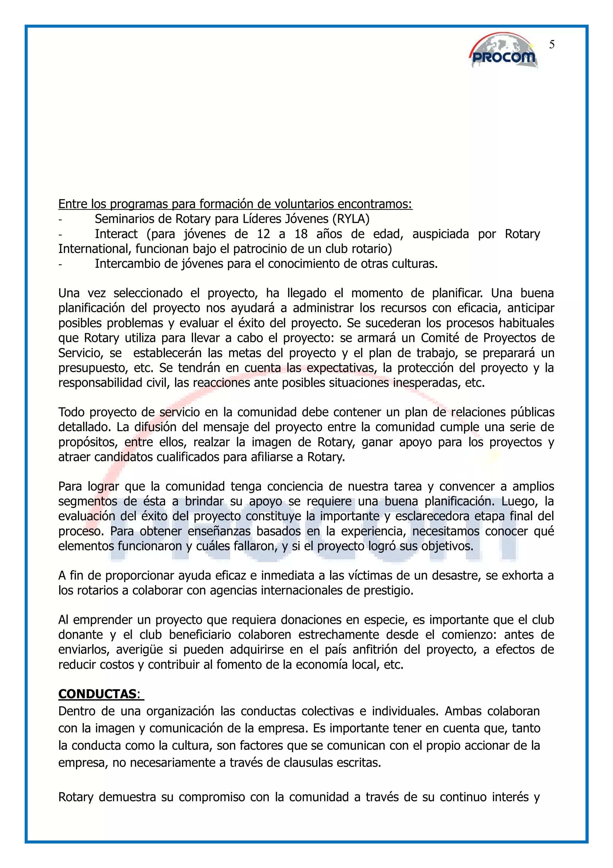 5




Entre los programas para formación de voluntarios encontramos:
-      Seminarios de Rotary para Líderes Jóvenes (RYLA)
-      Interact (para jóvenes de 12 a 18 años de edad, auspiciada por Rotary
International, funcionan bajo el patrocinio de un club rotario)
-      Intercambio de jóvenes para el conocimiento de otras culturas.

Una vez seleccionado el proyecto, ha llegado el momento de planificar. Una buena
planificación del proyecto nos ayudará a administrar los recursos con eficacia, anticipar
posibles problemas y evaluar el éxito del proyecto. Se sucederan los procesos habituales
que Rotary utiliza para llevar a cabo el proyecto: se armará un Comité de Proyectos de
Servicio, se establecerán las metas del proyecto y el plan de trabajo, se preparará un
presupuesto, etc. Se tendrán en cuenta las expectativas, la protección del proyecto y la
responsabilidad civil, las reacciones ante posibles situaciones inesperadas, etc.

Todo proyecto de servicio en la comunidad debe contener un plan de relaciones públicas
detallado. La difusión del mensaje del proyecto entre la comunidad cumple una serie de
propósitos, entre ellos, realzar la imagen de Rotary, ganar apoyo para los proyectos y
atraer candidatos cualificados para afiliarse a Rotary.

Para lograr que la comunidad tenga conciencia de nuestra tarea y convencer a amplios
segmentos de ésta a brindar su apoyo se requiere una buena planificación. Luego, la
evaluación del éxito del proyecto constituye la importante y esclarecedora etapa final del
proceso. Para obtener enseñanzas basados en la experiencia, necesitamos conocer qué
elementos funcionaron y cuáles fallaron, y si el proyecto logró sus objetivos.

A fin de proporcionar ayuda eficaz e inmediata a las víctimas de un desastre, se exhorta a
los rotarios a colaborar con agencias internacionales de prestigio.

Al emprender un proyecto que requiera donaciones en especie, es importante que el club
donante y el club beneficiario colaboren estrechamente desde el comienzo: antes de
enviarlos, averigüe si pueden adquirirse en el país anfitrión del proyecto, a efectos de
reducir costos y contribuir al fomento de la economía local, etc.

CONDUCTAS:
Dentro de una organización las conductas colectivas e individuales. Ambas colaboran
con la imagen y comunicación de la empresa. Es importante tener en cuenta que, tanto
la conducta como la cultura, son factores que se comunican con el propio accionar de la
empresa, no necesariamente a través de clausulas escritas.

Rotary demuestra su compromiso con la comunidad a través de su continuo interés y
 