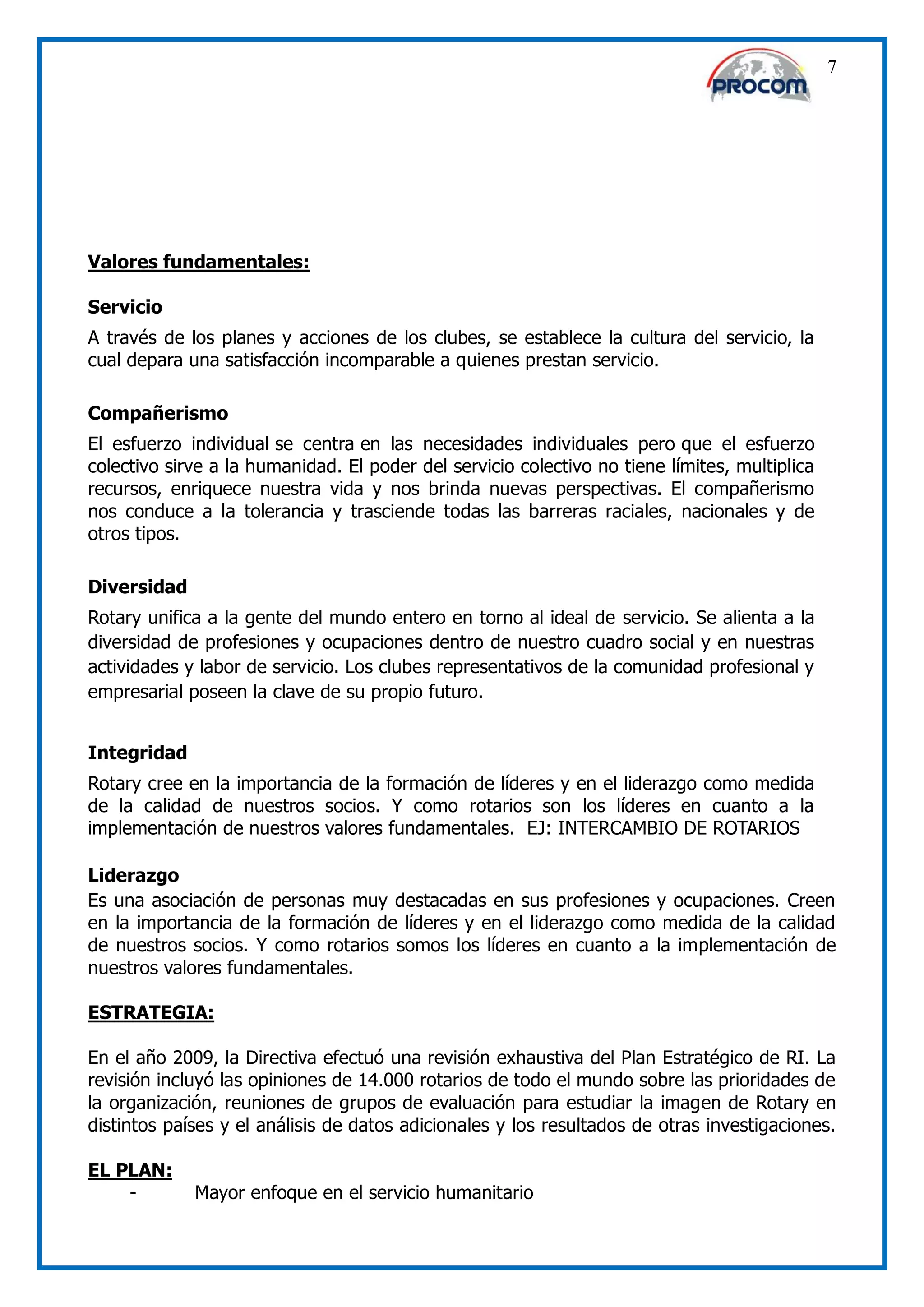 7




Valores fundamentales:

Servicio
A través de los planes y acciones de los clubes, se establece la cultura del servicio, la
cual depara una satisfacción incomparable a quienes prestan servicio.

Compañerismo
El esfuerzo individual se centra en las necesidades individuales pero que el esfuerzo
colectivo sirve a la humanidad. El poder del servicio colectivo no tiene límites, multiplica
recursos, enriquece nuestra vida y nos brinda nuevas perspectivas. El compañerismo
nos conduce a la tolerancia y trasciende todas las barreras raciales, nacionales y de
otros tipos.

Diversidad
Rotary unifica a la gente del mundo entero en torno al ideal de servicio. Se alienta a la
diversidad de profesiones y ocupaciones dentro de nuestro cuadro social y en nuestras
actividades y labor de servicio. Los clubes representativos de la comunidad profesional y
empresarial poseen la clave de su propio futuro.


Integridad
Rotary cree en la importancia de la formación de líderes y en el liderazgo como medida
de la calidad de nuestros socios. Y como rotarios son los líderes en cuanto a la
implementación de nuestros valores fundamentales. EJ: INTERCAMBIO DE ROTARIOS

Liderazgo
Es una asociación de personas muy destacadas en sus profesiones y ocupaciones. Creen
en la importancia de la formación de líderes y en el liderazgo como medida de la calidad
de nuestros socios. Y como rotarios somos los líderes en cuanto a la implementación de
nuestros valores fundamentales.

ESTRATEGIA:

En el año 2009, la Directiva efectuó una revisión exhaustiva del Plan Estratégico de RI. La
revisión incluyó las opiniones de 14.000 rotarios de todo el mundo sobre las prioridades de
la organización, reuniones de grupos de evaluación para estudiar la imagen de Rotary en
distintos países y el análisis de datos adicionales y los resultados de otras investigaciones.

EL PLAN:
    -        Mayor enfoque en el servicio humanitario
 