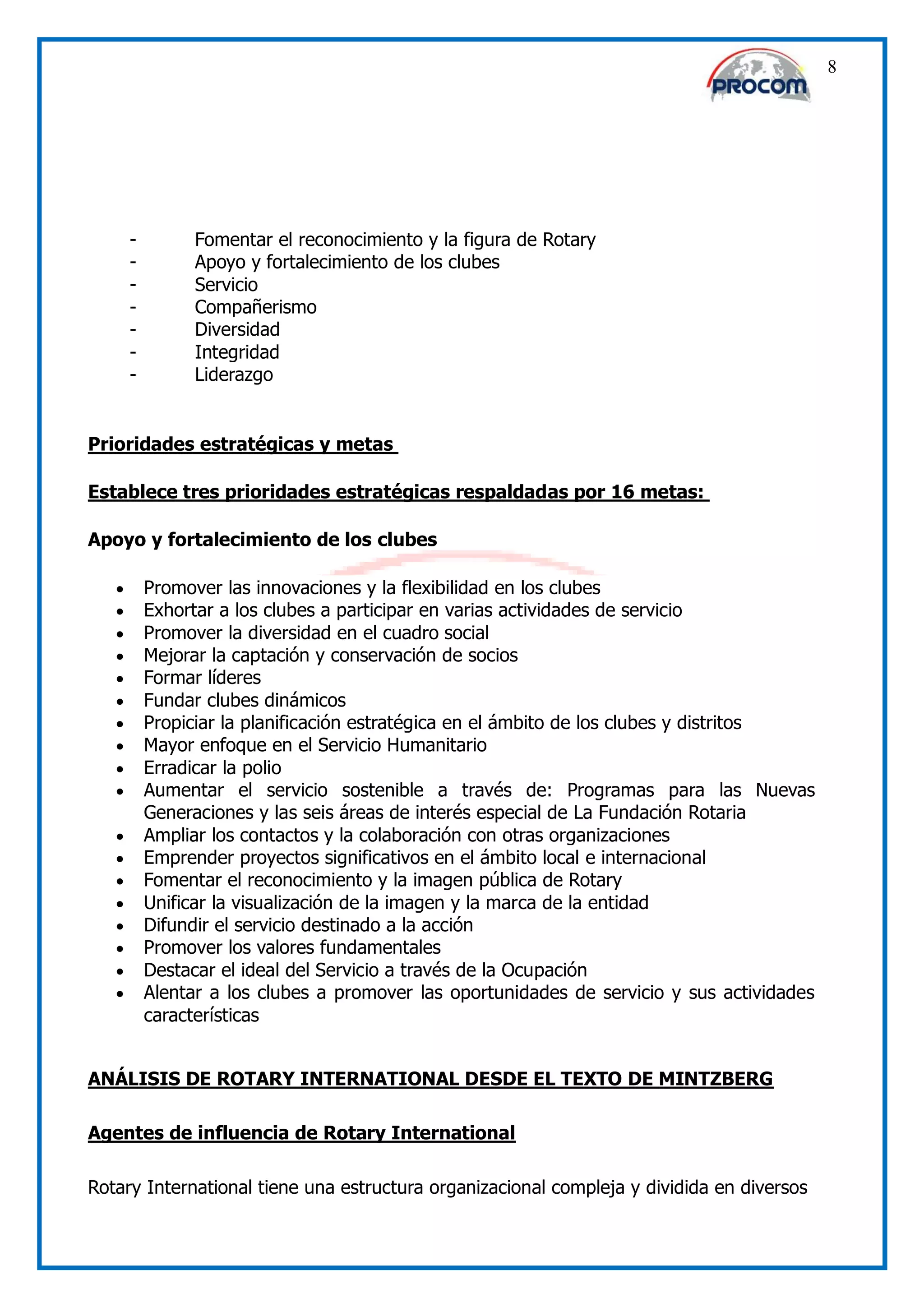 8




       -         Fomentar el reconocimiento y la figura de Rotary
       -         Apoyo y fortalecimiento de los clubes
       -         Servicio
       -         Compañerismo
       -         Diversidad
       -         Integridad
       -         Liderazgo


Prioridades estratégicas y metas

Establece tres prioridades estratégicas respaldadas por 16 metas:

Apoyo y fortalecimiento de los clubes

          Promover las innovaciones y la flexibilidad en los clubes
          Exhortar a los clubes a participar en varias actividades de servicio
          Promover la diversidad en el cuadro social
          Mejorar la captación y conservación de socios
          Formar líderes
          Fundar clubes dinámicos
          Propiciar la planificación estratégica en el ámbito de los clubes y distritos
          Mayor enfoque en el Servicio Humanitario
          Erradicar la polio
          Aumentar el servicio sostenible a través de: Programas para las Nuevas
           Generaciones y las seis áreas de interés especial de La Fundación Rotaria
          Ampliar los contactos y la colaboración con otras organizaciones
          Emprender proyectos significativos en el ámbito local e internacional
          Fomentar el reconocimiento y la imagen pública de Rotary
          Unificar la visualización de la imagen y la marca de la entidad
          Difundir el servicio destinado a la acción
          Promover los valores fundamentales
          Destacar el ideal del Servicio a través de la Ocupación
          Alentar a los clubes a promover las oportunidades de servicio y sus actividades
           características


ANÁLISIS DE ROTARY INTERNATIONAL DESDE EL TEXTO DE MINTZBERG

Agentes de influencia de Rotary International

Rotary International tiene una estructura organizacional compleja y dividida en diversos
 