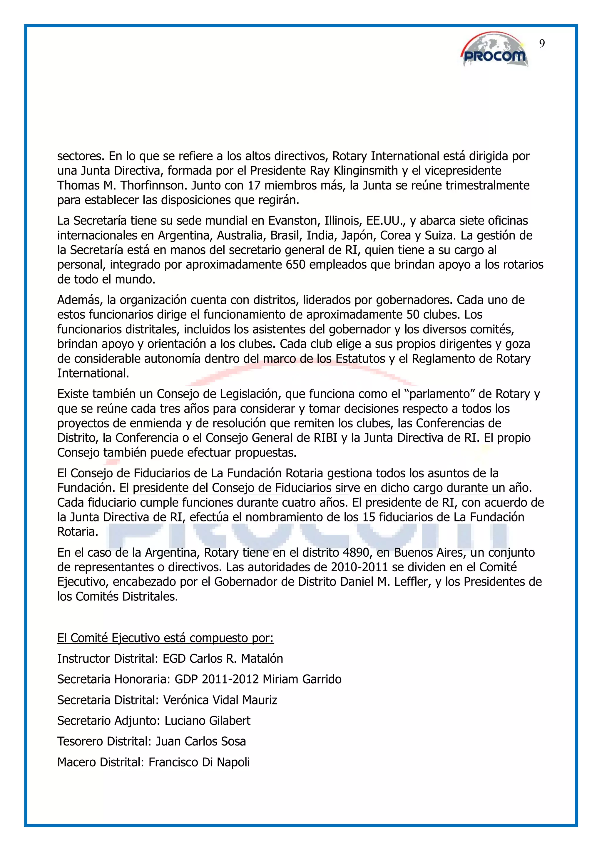 9




sectores. En lo que se refiere a los altos directivos, Rotary International está dirigida por
una Junta Directiva, formada por el Presidente Ray Klinginsmith y el vicepresidente
Thomas M. Thorfinnson. Junto con 17 miembros más, la Junta se reúne trimestralmente
para establecer las disposiciones que regirán.
La Secretaría tiene su sede mundial en Evanston, Illinois, EE.UU., y abarca siete oficinas
internacionales en Argentina, Australia, Brasil, India, Japón, Corea y Suiza. La gestión de
la Secretaría está en manos del secretario general de RI, quien tiene a su cargo al
personal, integrado por aproximadamente 650 empleados que brindan apoyo a los rotarios
de todo el mundo.
Además, la organización cuenta con distritos, liderados por gobernadores. Cada uno de
estos funcionarios dirige el funcionamiento de aproximadamente 50 clubes. Los
funcionarios distritales, incluidos los asistentes del gobernador y los diversos comités,
brindan apoyo y orientación a los clubes. Cada club elige a sus propios dirigentes y goza
de considerable autonomía dentro del marco de los Estatutos y el Reglamento de Rotary
International.
Existe también un Consejo de Legislación, que funciona como el “parlamento” de Rotary y
que se reúne cada tres años para considerar y tomar decisiones respecto a todos los
proyectos de enmienda y de resolución que remiten los clubes, las Conferencias de
Distrito, la Conferencia o el Consejo General de RIBI y la Junta Directiva de RI. El propio
Consejo también puede efectuar propuestas.
El Consejo de Fiduciarios de La Fundación Rotaria gestiona todos los asuntos de la
Fundación. El presidente del Consejo de Fiduciarios sirve en dicho cargo durante un año.
Cada fiduciario cumple funciones durante cuatro años. El presidente de RI, con acuerdo de
la Junta Directiva de RI, efectúa el nombramiento de los 15 fiduciarios de La Fundación
Rotaria.
En el caso de la Argentina, Rotary tiene en el distrito 4890, en Buenos Aires, un conjunto
de representantes o directivos. Las autoridades de 2010-2011 se dividen en el Comité
Ejecutivo, encabezado por el Gobernador de Distrito Daniel M. Leffler, y los Presidentes de
los Comités Distritales.


El Comité Ejecutivo está compuesto por:
Instructor Distrital: EGD Carlos R. Matalón
Secretaria Honoraria: GDP 2011-2012 Miriam Garrido
Secretaria Distrital: Verónica Vidal Mauriz
Secretario Adjunto: Luciano Gilabert
Tesorero Distrital: Juan Carlos Sosa
Macero Distrital: Francisco Di Napoli
 