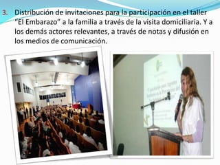 3. Distribución de invitaciones para la participación en el taller
“El Embarazo” a la familia a través de la visita domiciliaria. Y a
los demás actores relevantes, a través de notas y difusión en
los medios de comunicación.
 