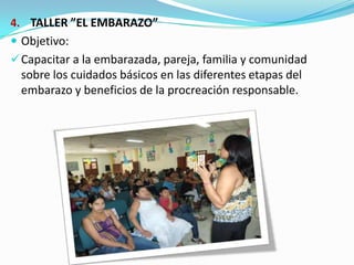 4. TALLER ”EL EMBARAZO”
 Objetivo:
Capacitar a la embarazada, pareja, familia y comunidad
sobre los cuidados básicos en las diferentes etapas del
embarazo y beneficios de la procreación responsable.
 