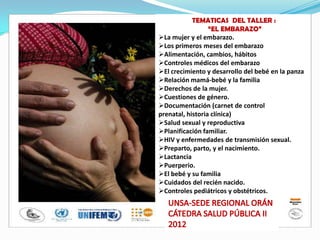 TEMATICAS DEL TALLER :
“EL EMBARAZO”
La mujer y el embarazo.
Los primeros meses del embarazo
Alimentación, cambios, hábitos
Controles médicos del embarazo
El crecimiento y desarrollo del bebé en la panza
Relación mamá-bebé y la familia
Derechos de la mujer.
Cuestiones de género.
Documentación (carnet de control
prenatal, historia clínica)
Salud sexual y reproductiva
Planificación familiar.
HIV y enfermedades de transmisión sexual.
Preparto, parto, y el nacimiento.
Lactancia
Puerperio.
El bebé y su familia
Cuidados del recién nacido.
Controles pediátricos y obstétricos.
 