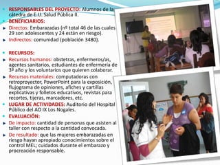  RESPONSABLES DEL PROYECTO: Alumnos de la
cátedra de E.U. Salud Pública II.
 BENEFICIARIOS:
Directos: Embarazadas (nº total 46 de las cuales
29 son adolescentes y 24 están en riesgo).
Indirectos: comunidad (población 3480).
 RECURSOS:
Recursos humanos: obstetras, enfermeros/as,
agentes sanitarios, estudiantes de enfermería de
3º año y los voluntarios que quieren colaborar.
Recursos materiales: computadoras con
retroproyector, PowerPoint para la exposición,
flujograma de opiniones, afiches y cartillas
explicativas y folletos educativos, revistas para
recortes, tijeras, marcadores, etc.
 LUGAR DE ACTIVIDADES: Auditorio del Hospital
Público del AO IX Los Nogales.
 EVALUACIÓN:
De impacto: cantidad de personas que asisten al
taller con respecto a la cantidad convocada.
De resultado: que las mujeres embarazadas en
riesgo hayan apropiado conocimientos sobre el
control MEL; cuidados durante el embarazo y
procreación responsable.
 