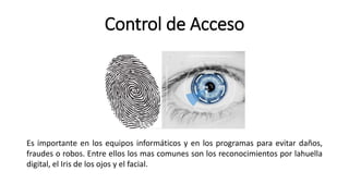 Control de Acceso
Es importante en los equipos informáticos y en los programas para evitar daños,
fraudes o robos. Entre ellos los mas comunes son los reconocimientos por lahuella
digital, el Iris de los ojos y el facial.
 