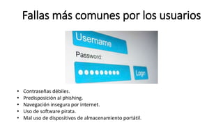 Fallas más comunes por los usuarios
• Contraseñas débiles.
• Predisposición al phishing.
• Navegación insegura por internet.
• Uso de software pirata.
• Mal uso de dispositivos de almacenamiento portátil.
 