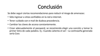 Conclusión
Se debe seguir ciertas recomendaciones para reducir el riesgo de amenazas:
• Sólo ingresar a sitios confiables en la red o internet.
• Tener cuidado con e-mail de dudosa procedencia.
• Cambiar las claves de acceso constantemente.
• Crear adecuadamente el password, se recomienda elegir una canción y tomar la
primer letra de cada palabra. Ej.: Cuando calienta el sol – La contraseña generada
sería Cces
 