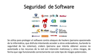 Seguridad de Software
Se utiliza para proteger el software contra ataques de hackers (persona apasionada
de la informática, que disfruta intentando acceder a otros ordenadores, burlando la
seguridad de los sistemas), crakers (persona que intenta obtener acceso no
autorizado a los recursos de la red con intención maliciosa,) y otros riesgos, de
forma que siga funcionando correctamente con este tipo de riesgos potenciales.
 