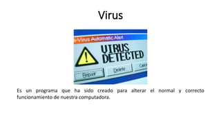 Virus
Es un programa que ha sido creado para alterar el normal y correcto
funcionamiento de nuestra computadora.
 