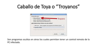 Caballo de Toya o “Troyanos”
Son programas ocultos en otros los cuales permiten tener un control remoto de la
PC infectada.
 