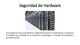 Seguridad de Hardware
Es la protección de computadoras o dispositivos frente a intromisiones o amenazas.
El método más utilizado es el manejo de cortafuegos o firewalls de hardware y
servidores proxy.
 