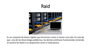 Raid
Es un conjunto de discos rígidos que funcionan como si fueran uno solo. Es caso de
que uno de los disco tenga problemas, los demás continúan funcionando, teniendo
el usuario los datos a su disposición como si nada pasara.
 