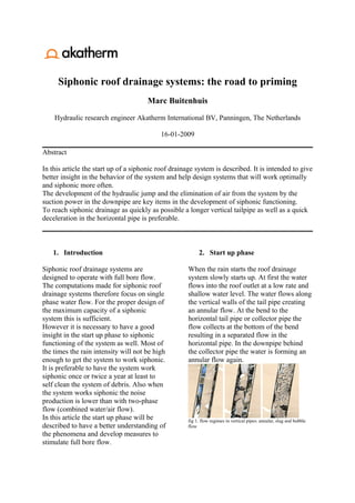 Siphonic roof drainage systems: the road to priming
                                      Marc Buitenhuis

    Hydraulic research engineer Akatherm International BV, Panningen, The Netherlands

                                           16-01-2009

Abstract

In this article the start up of a siphonic roof drainage system is described. It is intended to give
better insight in the behavior of the system and help design systems that will work optimally
and siphonic more often.
The development of the hydraulic jump and the elimination of air from the system by the
suction power in the downpipe are key items in the development of siphonic functioning.
To reach siphonic drainage as quickly as possible a longer vertical tailpipe as well as a quick
deceleration in the horizontal pipe is preferable.



   1. Introduction                                         2. Start up phase

Siphonic roof drainage systems are                    When the rain starts the roof drainage
designed to operate with full bore flow.              system slowly starts up. At first the water
The computations made for siphonic roof               flows into the roof outlet at a low rate and
drainage systems therefore focus on single            shallow water level. The water flows along
phase water flow. For the proper design of            the vertical walls of the tail pipe creating
the maximum capacity of a siphonic                    an annular flow. At the bend to the
system this is sufficient.                            horizontal tail pipe or collector pipe the
However it is necessary to have a good                flow collects at the bottom of the bend
insight in the start up phase to siphonic             resulting in a separated flow in the
functioning of the system as well. Most of            horizontal pipe. In the downpipe behind
the times the rain intensity will not be high         the collector pipe the water is forming an
enough to get the system to work siphonic.            annular flow again.
It is preferable to have the system work
siphonic once or twice a year at least to
self clean the system of debris. Also when
the system works siphonic the noise
production is lower than with two-phase
flow (combined water/air flow).
In this article the start up phase will be            fig 1. flow regimes in vertical pipes: annular, slug and bubble
described to have a better understanding of           flow
the phenomena and develop measures to
stimulate full bore flow.
 