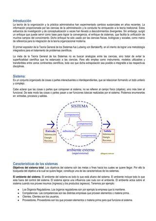 Introducción
La teoría de la organización y la práctica administrativa han experimentado cambios sustanciales en años recientes. La
información proporcionada por las ciencias de la administración y la conducta ha enriquecido a la teoría tradicional. Estos
esfuerzos de investigación y de conceptualización a veces han llevado a descubrimientos divergentes. Sin embargo, surgió
un enfoque que puede servir como base para lograr la convergencia, el enfoque de sistemas, que facilita la unificación de
muchos campos del conocimiento. Dicho enfoque ha sido usado por las ciencias físicas, biológicas y sociales, como marco
de referencia para la integración de la teoría organizacional moderna.

El primer expositor de la Teoría General de los Sistemas fue Ludwing von Bertalanffy, en el intento de lograr una metodología
integradora para el tratamiento de problemas científicos.

La meta de la Teoría General de los Sistemas no es buscar analogías entre las ciencias, sino tratar de evitar la
superficialidad científica que ha estancado a las ciencias. Para ello emplea como instrumento, modelos utilizables y
transferibles entre varios continentes científicos, toda vez que dicha extrapolación sea posible e integrable a las respectivas
disciplinas.


Sistema:
Es un conjunto organizado de cosas o partes interactuantes e interdependientes, que se relacionan formando un todo unitario
y complejo.

Cabe aclarar que las cosas o partes que componen al sistema, no se refieren al campo físico (objetos), sino más bien al
funcional. De este modo las cosas o partes pasan a ser funciones básicas realizadas por el sistema. Podemos enumerarlas
en: entradas, procesos y salidas.




Características de los sistemas
Objetivos del sistema total. Los objetivos del sistema son las metas o fines hacia los cuales se quiere llegar. Por ello la
búsqueda del objetivo a la cual se quiere llegar, constituye una de las características de los sistemas.

El ambiente del sistema. El ambiente del sistema es todo lo que está afuera del sistema. El ambiente incluye todo lo que
esta fuera del control del sistema. El sistema ejerce una influencia casi nula con el ambiente. El ambiente actúa sobre el
sistema cuando nos provee insumos (ingresos) y los productos (egresos). Tenemos por ejemplo:

         Los Órganos Reguladores. Los órganos reguladores son por ejemplo la empresa que lo mantiene.
         Competencias. Las competencias son las distintas empresas que proveen elementos o materia prima.
         Clientes. Clientes son los usuarios.
         Proveedores. Proveedores son los que proveen elementos o materia prima para que funcione el sistema.
 